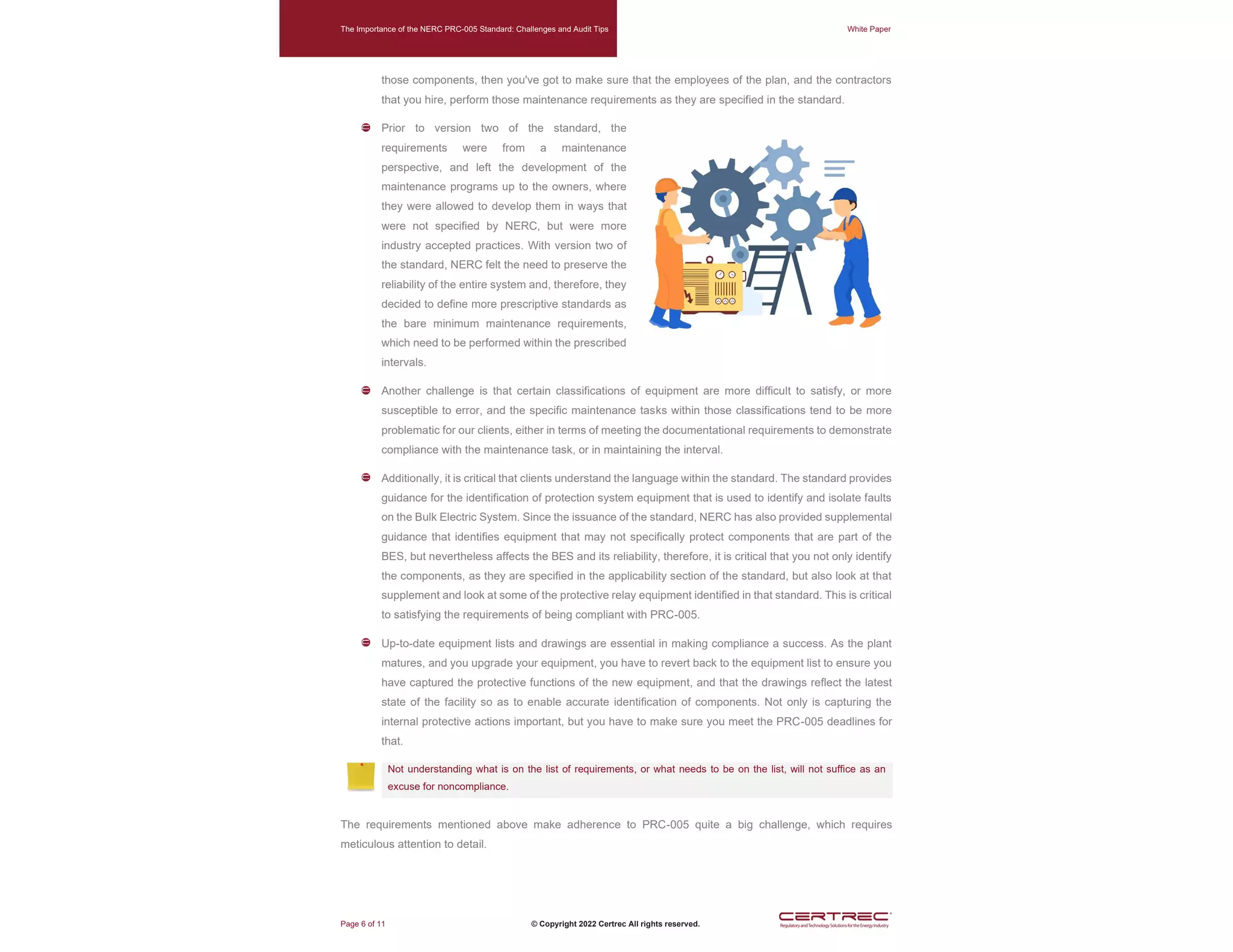 The Importance of the NERC PRC-005 Standard: Challenges and Audit Tips White Paper
Page 6 of 11 © Copyright 2022 Certrec All rights reserved.
those components, then you've got to make sure that the employees of the plan, and the contractors
that you hire, perform those maintenance requirements as they are specified in the standard.
Prior to version two of the standard, the
requirements were from a maintenance
perspective, and left the development of the
maintenance programs up to the owners, where
they were allowed to develop them in ways that
were not specified by NERC, but were more
industry accepted practices. With version two of
the standard, NERC felt the need to preserve the
reliability of the entire system and, therefore, they
decided to define more prescriptive standards as
the bare minimum maintenance requirements,
which need to be performed within the prescribed
intervals.
Another challenge is that certain classifications of equipment are more difficult to satisfy, or more
susceptible to error, and the specific maintenance tasks within those classifications tend to be more
problematic for our clients, either in terms of meeting the documentational requirements to demonstrate
compliance with the maintenance task, or in maintaining the interval.
Additionally, it is critical that clients understand the language within the standard. The standard provides
guidance for the identification of protection system equipment that is used to identify and isolate faults
on the Bulk Electric System. Since the issuance of the standard, NERC has also provided supplemental
guidance that identifies equipment that may not specifically protect components that are part of the
BES, but nevertheless affects the BES and its reliability, therefore, it is critical that you not only identify
the components, as they are specified in the applicability section of the standard, but also look at that
supplement and look at some of the protective relay equipment identified in that standard. This is critical
to satisfying the requirements of being compliant with PRC-005.
Up-to-date equipment lists and drawings are essential in making compliance a success. As the plant
matures, and you upgrade your equipment, you have to revert back to the equipment list to ensure you
have captured the protective functions of the new equipment, and that the drawings reflect the latest
state of the facility so as to enable accurate identification of components. Not only is capturing the
internal protective actions important, but you have to make sure you meet the PRC-005 deadlines for
that.
Not understanding what is on the list of requirements, or what needs to be on the list, will not suffice as an
excuse for noncompliance.
The requirements mentioned above make adherence to PRC-005 quite a big challenge, which requires
meticulous attention to detail.
 