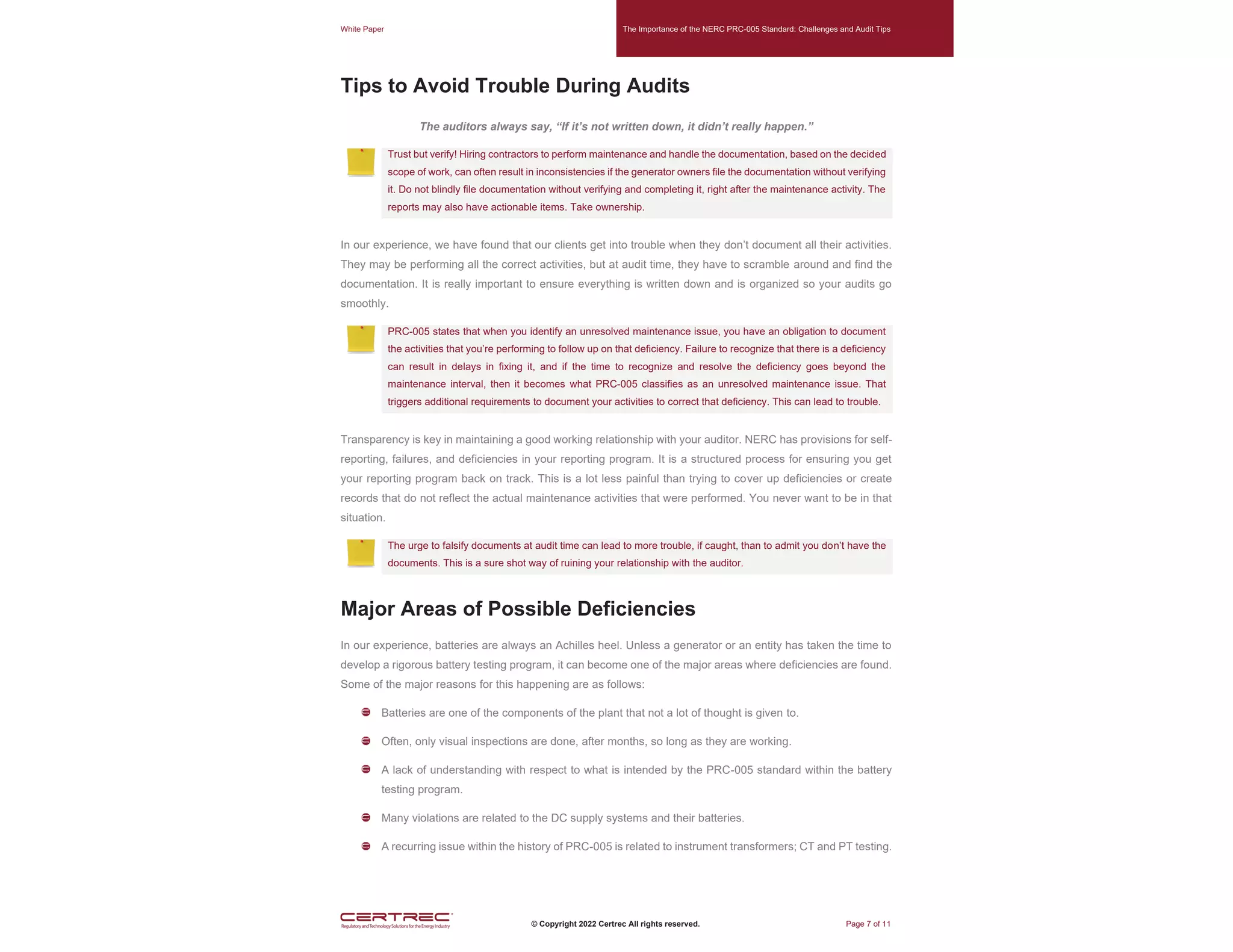 White Paper The Importance of the NERC PRC-005 Standard: Challenges and Audit Tips
© Copyright 2022 Certrec All rights reserved. Page 7 of 11
Tips to Avoid Trouble During Audits
The auditors always say, “If it’s not written down, it didn’t really happen.”
Trust but verify! Hiring contractors to perform maintenance and handle the documentation, based on the decided
scope of work, can often result in inconsistencies if the generator owners file the documentation without verifying
it. Do not blindly file documentation without verifying and completing it, right after the maintenance activity. The
reports may also have actionable items. Take ownership.
In our experience, we have found that our clients get into trouble when they don’t document all their activities.
They may be performing all the correct activities, but at audit time, they have to scramble around and find the
documentation. It is really important to ensure everything is written down and is organized so your audits go
smoothly.
PRC-005 states that when you identify an unresolved maintenance issue, you have an obligation to document
the activities that you’re performing to follow up on that deficiency. Failure to recognize that there is a deficiency
can result in delays in fixing it, and if the time to recognize and resolve the deficiency goes beyond the
maintenance interval, then it becomes what PRC-005 classifies as an unresolved maintenance issue. That
triggers additional requirements to document your activities to correct that deficiency. This can lead to trouble.
Transparency is key in maintaining a good working relationship with your auditor. NERC has provisions for self-
reporting, failures, and deficiencies in your reporting program. It is a structured process for ensuring you get
your reporting program back on track. This is a lot less painful than trying to cover up deficiencies or create
records that do not reflect the actual maintenance activities that were performed. You never want to be in that
situation.
The urge to falsify documents at audit time can lead to more trouble, if caught, than to admit you don’t have the
documents. This is a sure shot way of ruining your relationship with the auditor.
Major Areas of Possible Deficiencies
In our experience, batteries are always an Achilles heel. Unless a generator or an entity has taken the time to
develop a rigorous battery testing program, it can become one of the major areas where deficiencies are found.
Some of the major reasons for this happening are as follows:
Batteries are one of the components of the plant that not a lot of thought is given to.
Often, only visual inspections are done, after months, so long as they are working.
A lack of understanding with respect to what is intended by the PRC-005 standard within the battery
testing program.
Many violations are related to the DC supply systems and their batteries.
A recurring issue within the history of PRC-005 is related to instrument transformers; CT and PT testing.
 