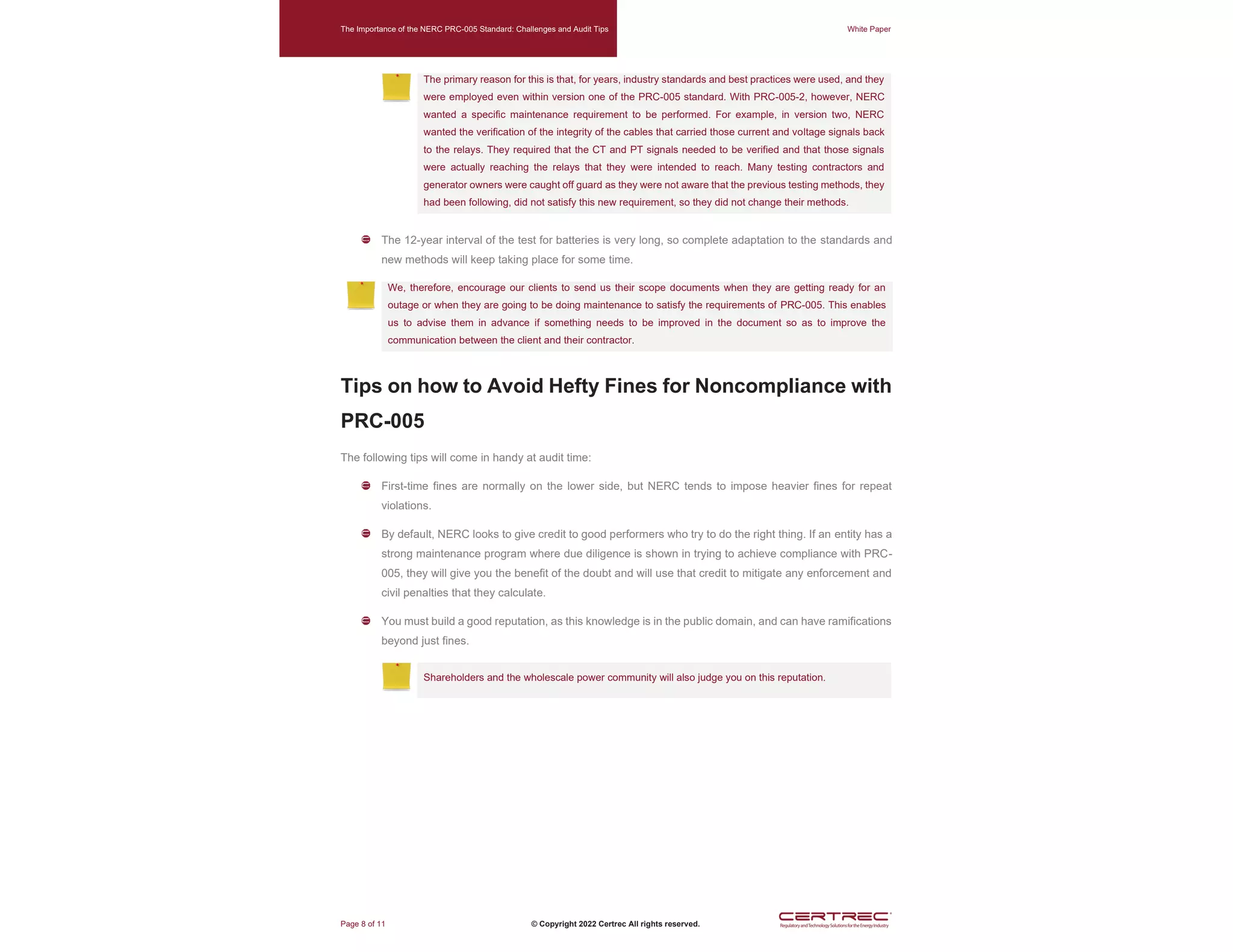 The Importance of the NERC PRC-005 Standard: Challenges and Audit Tips White Paper
Page 8 of 11 © Copyright 2022 Certrec All rights reserved.
The primary reason for this is that, for years, industry standards and best practices were used, and they
were employed even within version one of the PRC-005 standard. With PRC-005-2, however, NERC
wanted a specific maintenance requirement to be performed. For example, in version two, NERC
wanted the verification of the integrity of the cables that carried those current and voltage signals back
to the relays. They required that the CT and PT signals needed to be verified and that those signals
were actually reaching the relays that they were intended to reach. Many testing contractors and
generator owners were caught off guard as they were not aware that the previous testing methods, they
had been following, did not satisfy this new requirement, so they did not change their methods.
The 12-year interval of the test for batteries is very long, so complete adaptation to the standards and
new methods will keep taking place for some time.
We, therefore, encourage our clients to send us their scope documents when they are getting ready for an
outage or when they are going to be doing maintenance to satisfy the requirements of PRC-005. This enables
us to advise them in advance if something needs to be improved in the document so as to improve the
communication between the client and their contractor.
Tips on how to Avoid Hefty Fines for Noncompliance with
PRC-005
The following tips will come in handy at audit time:
First-time fines are normally on the lower side, but NERC tends to impose heavier fines for repeat
violations.
By default, NERC looks to give credit to good performers who try to do the right thing. If an entity has a
strong maintenance program where due diligence is shown in trying to achieve compliance with PRC-
005, they will give you the benefit of the doubt and will use that credit to mitigate any enforcement and
civil penalties that they calculate.
You must build a good reputation, as this knowledge is in the public domain, and can have ramifications
beyond just fines.
Shareholders and the wholescale power community will also judge you on this reputation.
 