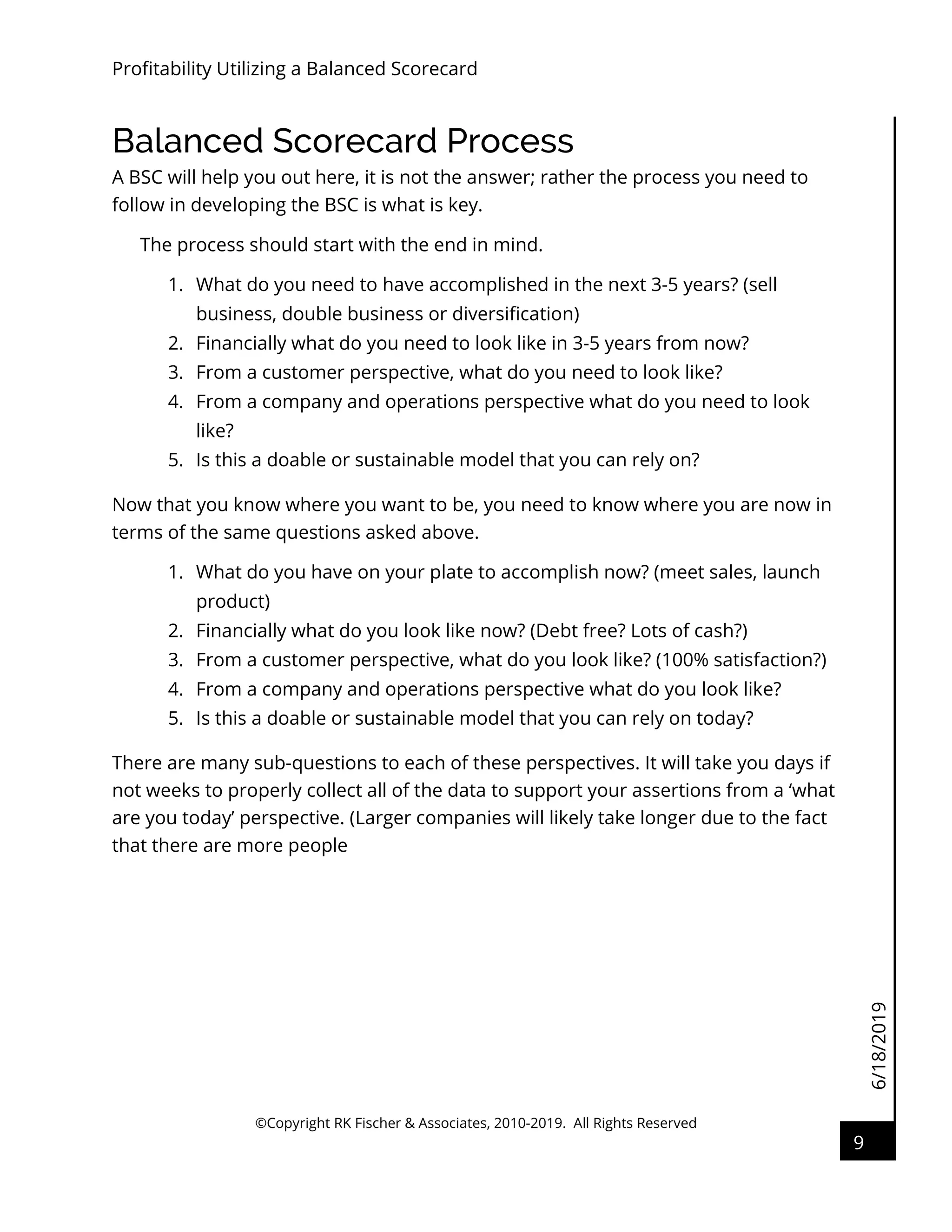 6/18/2019
Profitability Utilizing a Balanced Scorecard
©Copyright RK Fischer & Associates, 2010-2019. All Rights Reserved
9
Balanced Scorecard Process
A BSC will help you out here, it is not the answer; rather the process you need to
follow in developing the BSC is what is key.
The process should start with the end in mind.
1. What do you need to have accomplished in the next 3-5 years? (sell
business, double business or diversification)
2. Financially what do you need to look like in 3-5 years from now?
3. From a customer perspective, what do you need to look like?
4. From a company and operations perspective what do you need to look
like?
5. Is this a doable or sustainable model that you can rely on?
Now that you know where you want to be, you need to know where you are now in
terms of the same questions asked above.
1. What do you have on your plate to accomplish now? (meet sales, launch
product)
2. Financially what do you look like now? (Debt free? Lots of cash?)
3. From a customer perspective, what do you look like? (100% satisfaction?)
4. From a company and operations perspective what do you look like?
5. Is this a doable or sustainable model that you can rely on today?
There are many sub-questions to each of these perspectives. It will take you days if
not weeks to properly collect all of the data to support your assertions from a ‘what
are you today’ perspective. (Larger companies will likely take longer due to the fact
that there are more people
 