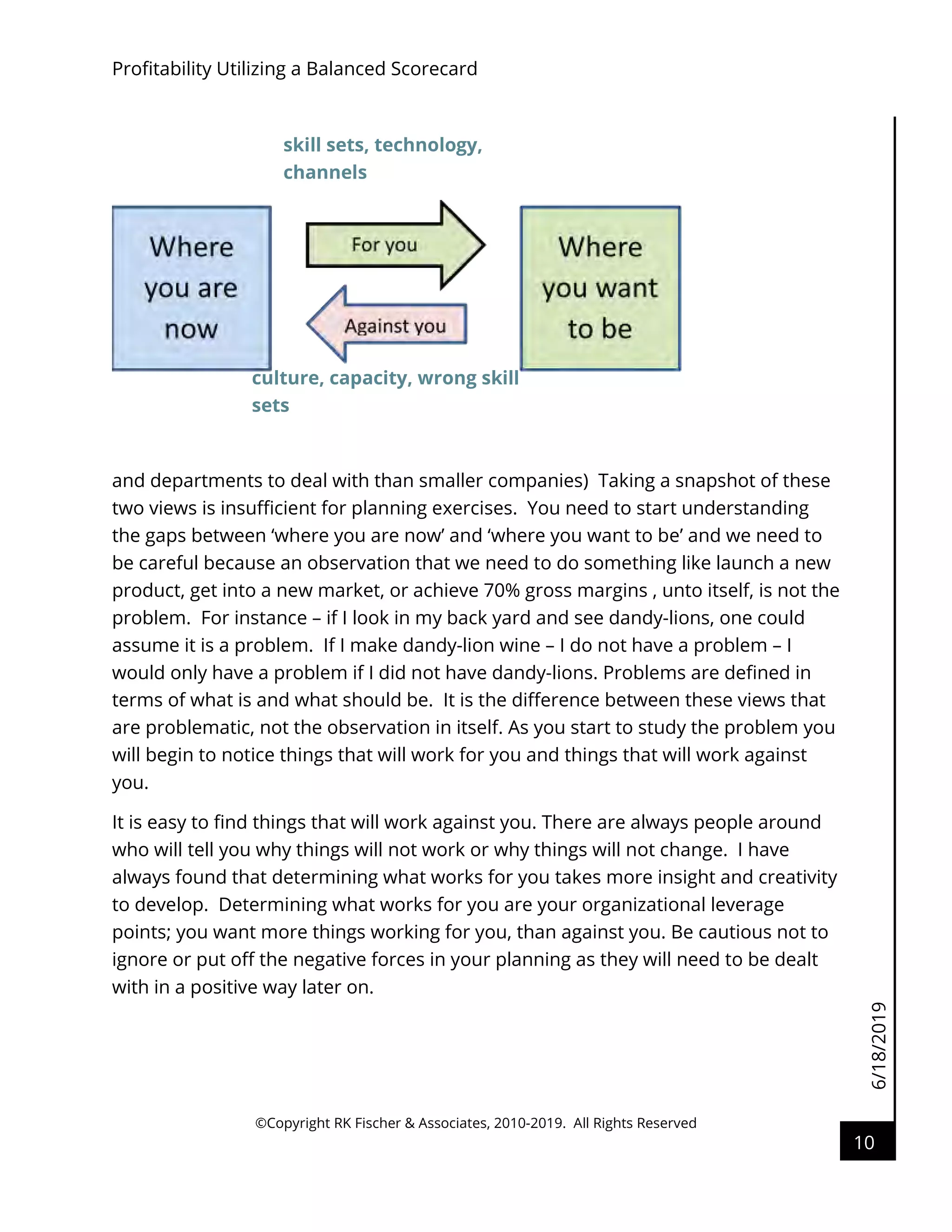 6/18/2019
Profitability Utilizing a Balanced Scorecard
©Copyright RK Fischer & Associates, 2010-2019. All Rights Reserved
10
and departments to deal with than smaller companies) Taking a snapshot of these
two views is insufficient for planning exercises. You need to start understanding
the gaps between ‘where you are now’ and ‘where you want to be’ and we need to
be careful because an observation that we need to do something like launch a new
product, get into a new market, or achieve 70% gross margins , unto itself, is not the
problem. For instance – if I look in my back yard and see dandy-lions, one could
assume it is a problem. If I make dandy-lion wine – I do not have a problem – I
would only have a problem if I did not have dandy-lions. Problems are defined in
terms of what is and what should be. It is the difference between these views that
are problematic, not the observation in itself. As you start to study the problem you
will begin to notice things that will work for you and things that will work against
you.
It is easy to find things that will work against you. There are always people around
who will tell you why things will not work or why things will not change. I have
always found that determining what works for you takes more insight and creativity
to develop. Determining what works for you are your organizational leverage
points; you want more things working for you, than against you. Be cautious not to
ignore or put off the negative forces in your planning as they will need to be dealt
with in a positive way later on.
culture, capacity, wrong skill
sets
skill sets, technology,
channels
 