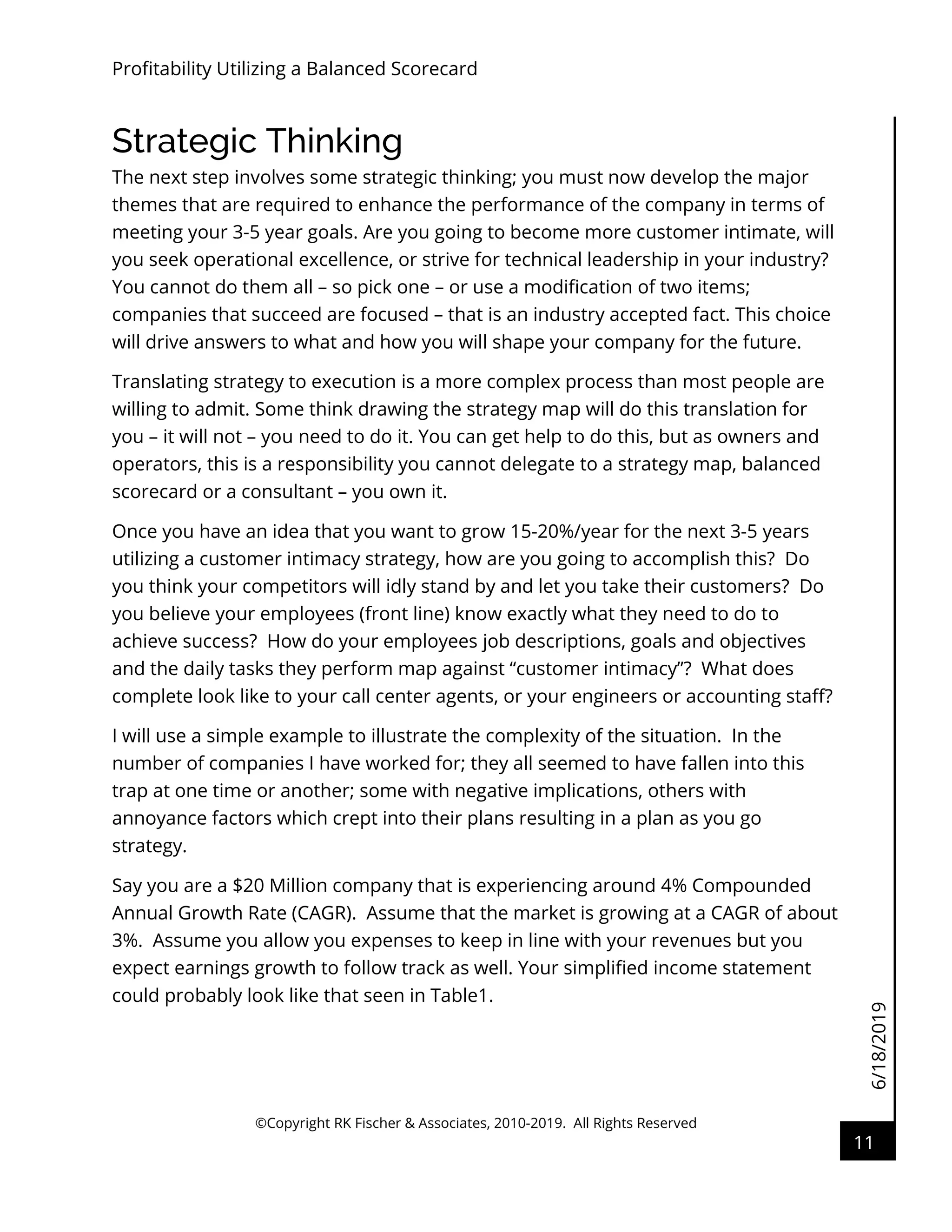 6/18/2019
Profitability Utilizing a Balanced Scorecard
©Copyright RK Fischer & Associates, 2010-2019. All Rights Reserved
11
Strategic Thinking
The next step involves some strategic thinking; you must now develop the major
themes that are required to enhance the performance of the company in terms of
meeting your 3-5 year goals. Are you going to become more customer intimate, will
you seek operational excellence, or strive for technical leadership in your industry?
You cannot do them all – so pick one – or use a modification of two items;
companies that succeed are focused – that is an industry accepted fact. This choice
will drive answers to what and how you will shape your company for the future.
Translating strategy to execution is a more complex process than most people are
willing to admit. Some think drawing the strategy map will do this translation for
you – it will not – you need to do it. You can get help to do this, but as owners and
operators, this is a responsibility you cannot delegate to a strategy map, balanced
scorecard or a consultant – you own it.
Once you have an idea that you want to grow 15-20%/year for the next 3-5 years
utilizing a customer intimacy strategy, how are you going to accomplish this? Do
you think your competitors will idly stand by and let you take their customers? Do
you believe your employees (front line) know exactly what they need to do to
achieve success? How do your employees job descriptions, goals and objectives
and the daily tasks they perform map against “customer intimacy”? What does
complete look like to your call center agents, or your engineers or accounting staff?
I will use a simple example to illustrate the complexity of the situation. In the
number of companies I have worked for; they all seemed to have fallen into this
trap at one time or another; some with negative implications, others with
annoyance factors which crept into their plans resulting in a plan as you go
strategy.
Say you are a $20 Million company that is experiencing around 4% Compounded
Annual Growth Rate (CAGR). Assume that the market is growing at a CAGR of about
3%. Assume you allow you expenses to keep in line with your revenues but you
expect earnings growth to follow track as well. Your simplified income statement
could probably look like that seen in Table1.
 