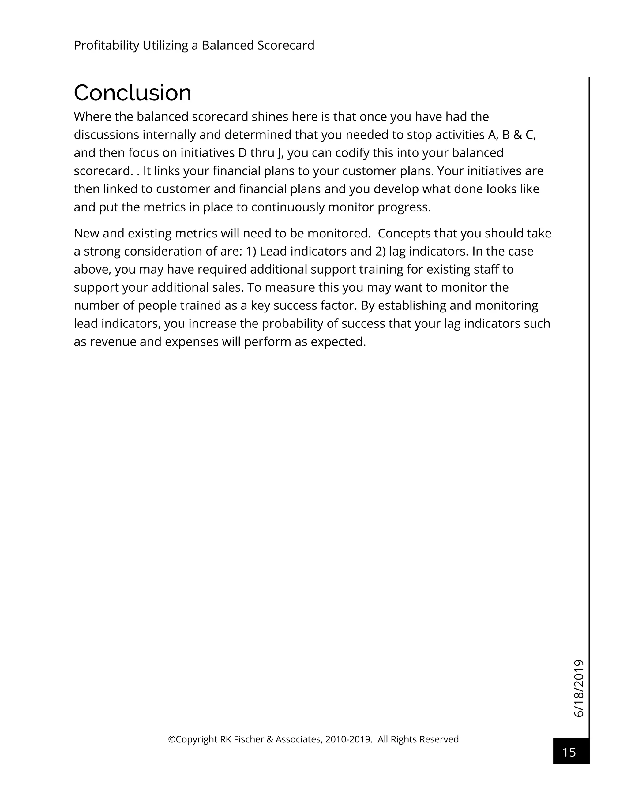 6/18/2019
Profitability Utilizing a Balanced Scorecard
©Copyright RK Fischer & Associates, 2010-2019. All Rights Reserved
15
Conclusion
Where the balanced scorecard shines here is that once you have had the
discussions internally and determined that you needed to stop activities A, B & C,
and then focus on initiatives D thru J, you can codify this into your balanced
scorecard. . It links your financial plans to your customer plans. Your initiatives are
then linked to customer and financial plans and you develop what done looks like
and put the metrics in place to continuously monitor progress.
New and existing metrics will need to be monitored. Concepts that you should take
a strong consideration of are: 1) Lead indicators and 2) lag indicators. In the case
above, you may have required additional support training for existing staff to
support your additional sales. To measure this you may want to monitor the
number of people trained as a key success factor. By establishing and monitoring
lead indicators, you increase the probability of success that your lag indicators such
as revenue and expenses will perform as expected.
 