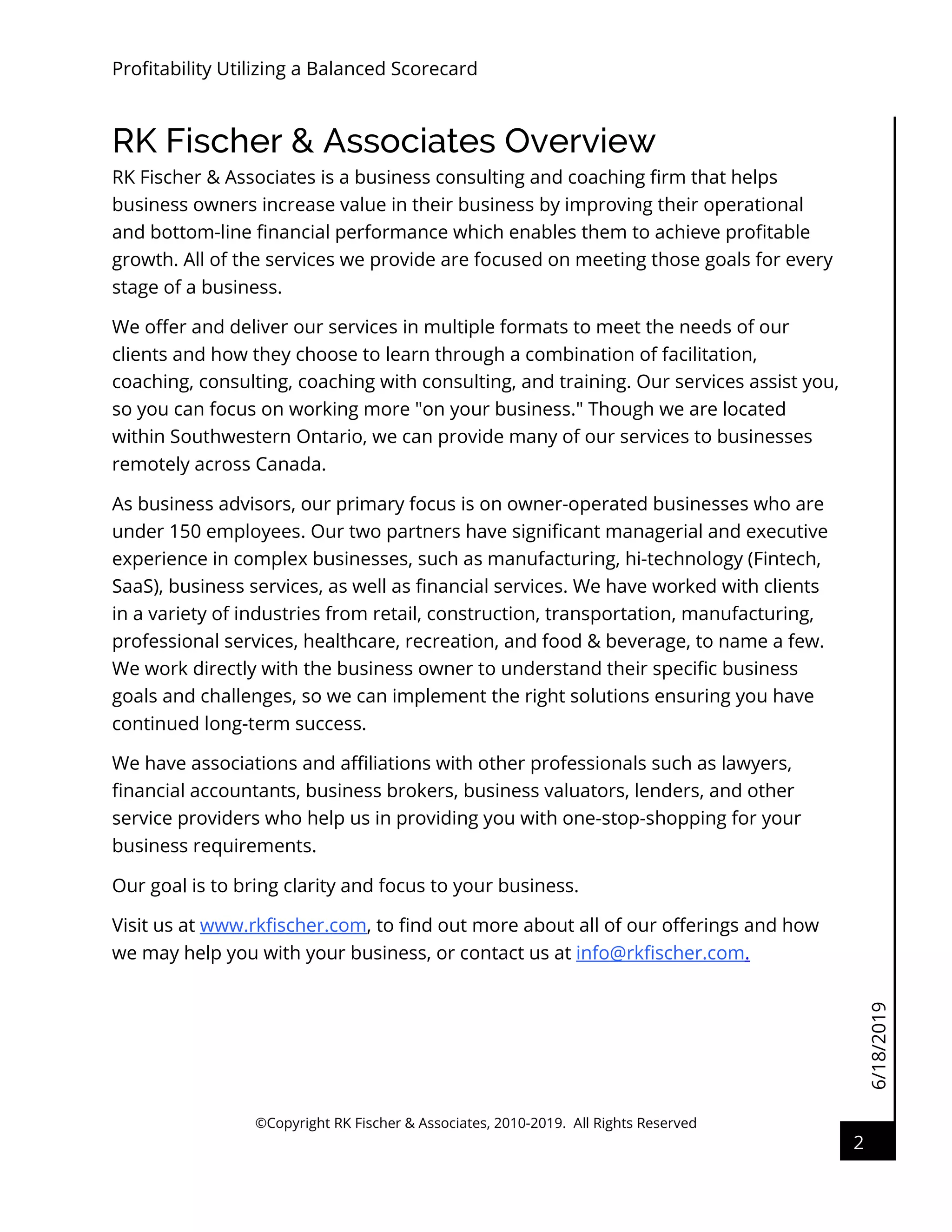 6/18/2019
Profitability Utilizing a Balanced Scorecard
©Copyright RK Fischer & Associates, 2010-2019. All Rights Reserved
2
RK Fischer & Associates Overview
RK Fischer & Associates is a business consulting and coaching firm that helps
business owners increase value in their business by improving their operational
and bottom-line financial performance which enables them to achieve profitable
growth. All of the services we provide are focused on meeting those goals for every
stage of a business.
We offer and deliver our services in multiple formats to meet the needs of our
clients and how they choose to learn through a combination of facilitation,
coaching, consulting, coaching with consulting, and training. Our services assist you,
so you can focus on working more "on your business." Though we are located
within Southwestern Ontario, we can provide many of our services to businesses
remotely across Canada.
As business advisors, our primary focus is on owner-operated businesses who are
under 150 employees. Our two partners have significant managerial and executive
experience in complex businesses, such as manufacturing, hi-technology (Fintech,
SaaS), business services, as well as financial services. We have worked with clients
in a variety of industries from retail, construction, transportation, manufacturing,
professional services, healthcare, recreation, and food & beverage, to name a few.
We work directly with the business owner to understand their specific business
goals and challenges, so we can implement the right solutions ensuring you have
continued long-term success.
We have associations and affiliations with other professionals such as lawyers,
financial accountants, business brokers, business valuators, lenders, and other
service providers who help us in providing you with one-stop-shopping for your
business requirements.
Our goal is to bring clarity and focus to your business.
Visit us at www.rkfischer.com, to find out more about all of our offerings and how
we may help you with your business, or contact us at info@rkfischer.com.
 