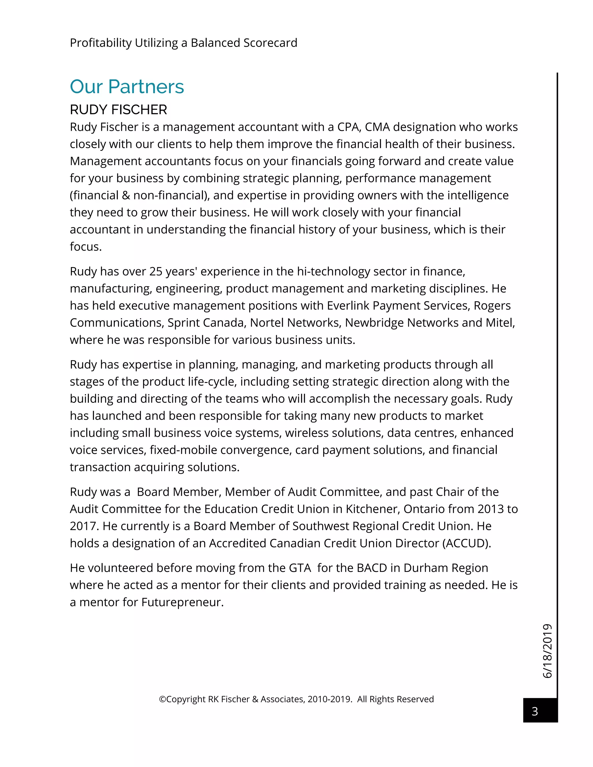 6/18/2019
Profitability Utilizing a Balanced Scorecard
©Copyright RK Fischer & Associates, 2010-2019. All Rights Reserved
3
Our Partners
RUDY FISCHER
Rudy Fischer is a management accountant with a CPA, CMA designation who works
closely with our clients to help them improve the financial health of their business.
Management accountants focus on your financials going forward and create value
for your business by combining strategic planning, performance management
(financial & non-financial), and expertise in providing owners with the intelligence
they need to grow their business. He will work closely with your financial
accountant in understanding the financial history of your business, which is their
focus.
Rudy has over 25 years' experience in the hi-technology sector in finance,
manufacturing, engineering, product management and marketing disciplines. He
has held executive management positions with Everlink Payment Services, Rogers
Communications, Sprint Canada, Nortel Networks, Newbridge Networks and Mitel,
where he was responsible for various business units.
Rudy has expertise in planning, managing, and marketing products through all
stages of the product life-cycle, including setting strategic direction along with the
building and directing of the teams who will accomplish the necessary goals. Rudy
has launched and been responsible for taking many new products to market
including small business voice systems, wireless solutions, data centres, enhanced
voice services, fixed-mobile convergence, card payment solutions, and financial
transaction acquiring solutions.
Rudy was a Board Member, Member of Audit Committee, and past Chair of the
Audit Committee for the Education Credit Union in Kitchener, Ontario from 2013 to
2017. He currently is a Board Member of Southwest Regional Credit Union. He
holds a designation of an Accredited Canadian Credit Union Director (ACCUD).
He volunteered before moving from the GTA for the BACD in Durham Region
where he acted as a mentor for their clients and provided training as needed. He is
a mentor for Futurepreneur.
 