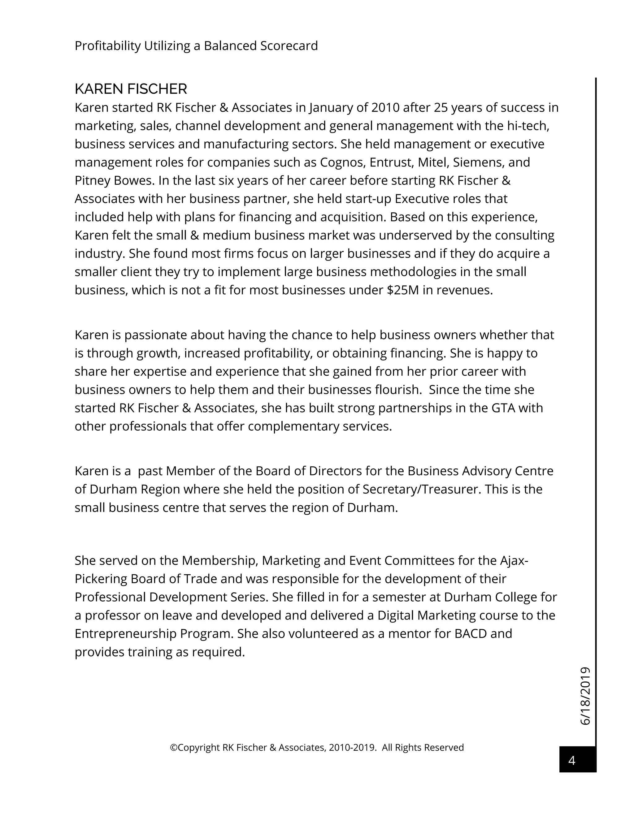6/18/2019
Profitability Utilizing a Balanced Scorecard
©Copyright RK Fischer & Associates, 2010-2019. All Rights Reserved
4
KAREN FISCHER
Karen started RK Fischer & Associates in January of 2010 after 25 years of success in
marketing, sales, channel development and general management with the hi-tech,
business services and manufacturing sectors. She held management or executive
management roles for companies such as Cognos, Entrust, Mitel, Siemens, and
Pitney Bowes. In the last six years of her career before starting RK Fischer &
Associates with her business partner, she held start-up Executive roles that
included help with plans for financing and acquisition. Based on this experience,
Karen felt the small & medium business market was underserved by the consulting
industry. She found most firms focus on larger businesses and if they do acquire a
smaller client they try to implement large business methodologies in the small
business, which is not a fit for most businesses under $25M in revenues.
Karen is passionate about having the chance to help business owners whether that
is through growth, increased profitability, or obtaining financing. She is happy to
share her expertise and experience that she gained from her prior career with
business owners to help them and their businesses flourish. Since the time she
started RK Fischer & Associates, she has built strong partnerships in the GTA with
other professionals that offer complementary services.
Karen is a past Member of the Board of Directors for the Business Advisory Centre
of Durham Region where she held the position of Secretary/Treasurer. This is the
small business centre that serves the region of Durham.
She served on the Membership, Marketing and Event Committees for the Ajax-
Pickering Board of Trade and was responsible for the development of their
Professional Development Series. She filled in for a semester at Durham College for
a professor on leave and developed and delivered a Digital Marketing course to the
Entrepreneurship Program. She also volunteered as a mentor for BACD and
provides training as required.
 