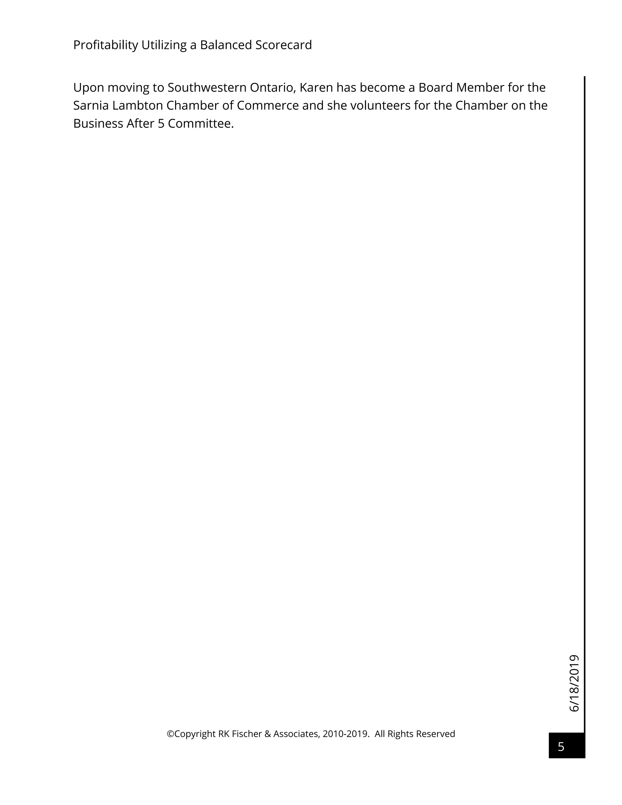 6/18/2019
Profitability Utilizing a Balanced Scorecard
©Copyright RK Fischer & Associates, 2010-2019. All Rights Reserved
5
Upon moving to Southwestern Ontario, Karen has become a Board Member for the
Sarnia Lambton Chamber of Commerce and she volunteers for the Chamber on the
Business After 5 Committee.
 