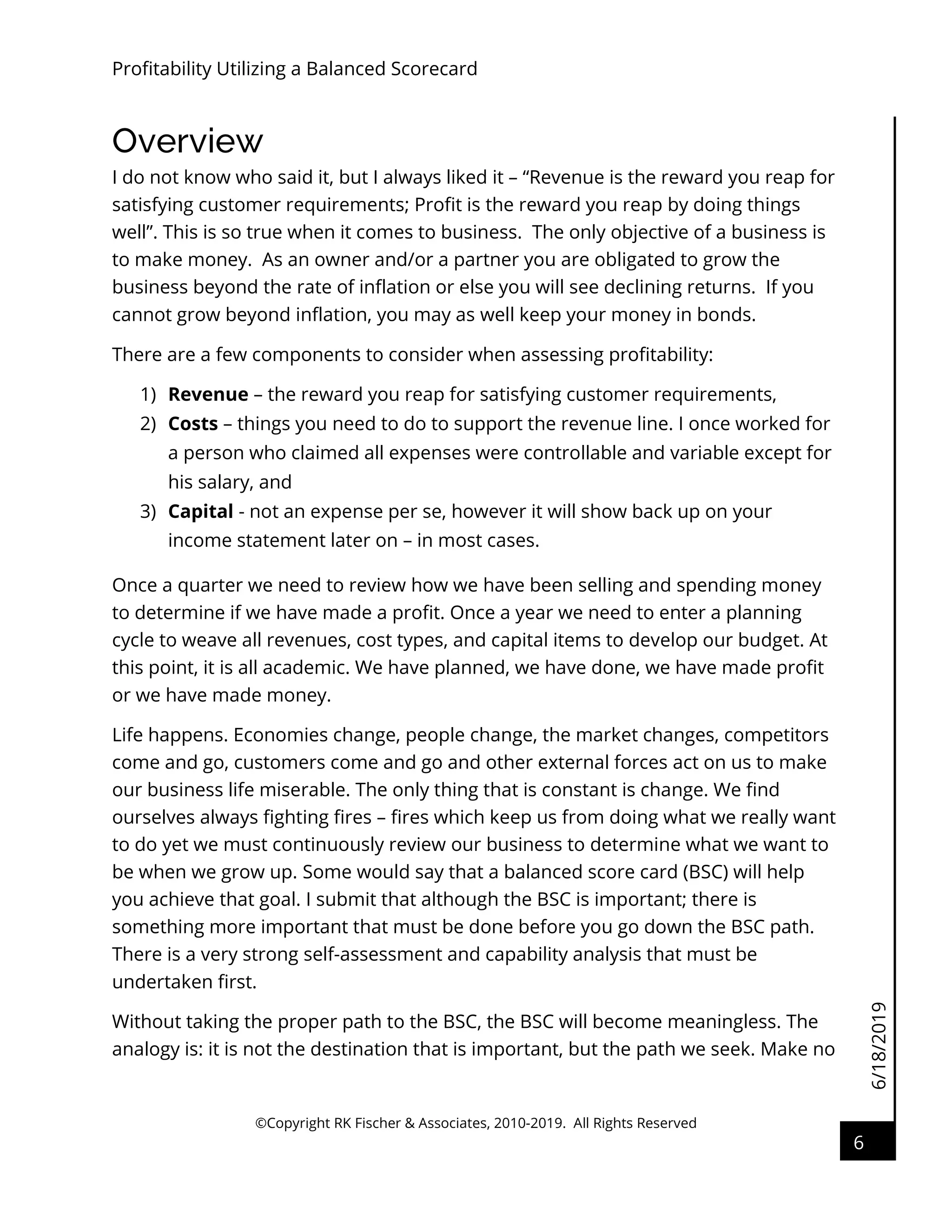 6/18/2019
Profitability Utilizing a Balanced Scorecard
©Copyright RK Fischer & Associates, 2010-2019. All Rights Reserved
6
Overview
I do not know who said it, but I always liked it – “Revenue is the reward you reap for
satisfying customer requirements; Profit is the reward you reap by doing things
well”. This is so true when it comes to business. The only objective of a business is
to make money. As an owner and/or a partner you are obligated to grow the
business beyond the rate of inflation or else you will see declining returns. If you
cannot grow beyond inflation, you may as well keep your money in bonds.
There are a few components to consider when assessing profitability:
1) Revenue – the reward you reap for satisfying customer requirements,
2) Costs – things you need to do to support the revenue line. I once worked for
a person who claimed all expenses were controllable and variable except for
his salary, and
3) Capital - not an expense per se, however it will show back up on your
income statement later on – in most cases.
Once a quarter we need to review how we have been selling and spending money
to determine if we have made a profit. Once a year we need to enter a planning
cycle to weave all revenues, cost types, and capital items to develop our budget. At
this point, it is all academic. We have planned, we have done, we have made profit
or we have made money.
Life happens. Economies change, people change, the market changes, competitors
come and go, customers come and go and other external forces act on us to make
our business life miserable. The only thing that is constant is change. We find
ourselves always fighting fires – fires which keep us from doing what we really want
to do yet we must continuously review our business to determine what we want to
be when we grow up. Some would say that a balanced score card (BSC) will help
you achieve that goal. I submit that although the BSC is important; there is
something more important that must be done before you go down the BSC path.
There is a very strong self-assessment and capability analysis that must be
undertaken first.
Without taking the proper path to the BSC, the BSC will become meaningless. The
analogy is: it is not the destination that is important, but the path we seek. Make no
 