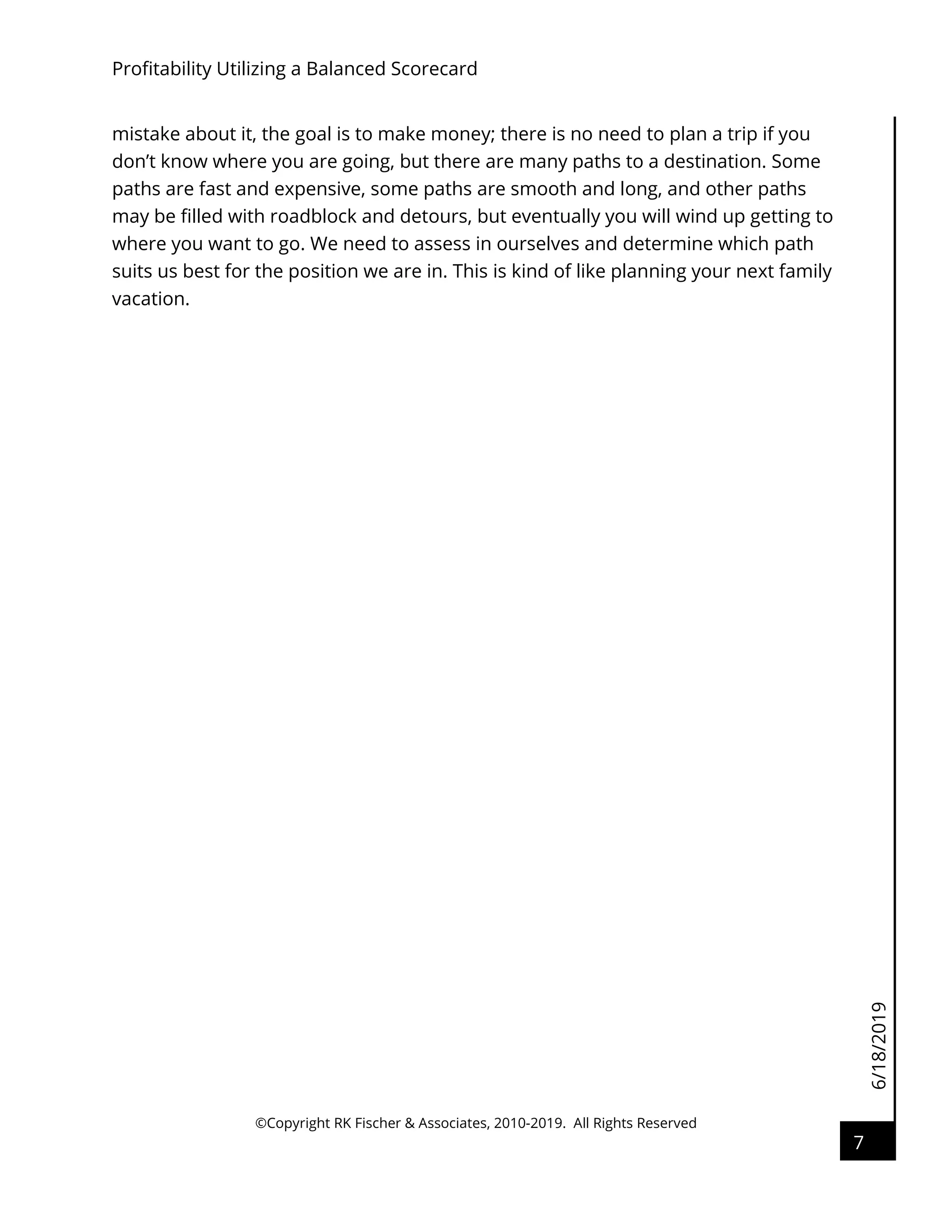 6/18/2019
Profitability Utilizing a Balanced Scorecard
©Copyright RK Fischer & Associates, 2010-2019. All Rights Reserved
7
mistake about it, the goal is to make money; there is no need to plan a trip if you
don’t know where you are going, but there are many paths to a destination. Some
paths are fast and expensive, some paths are smooth and long, and other paths
may be filled with roadblock and detours, but eventually you will wind up getting to
where you want to go. We need to assess in ourselves and determine which path
suits us best for the position we are in. This is kind of like planning your next family
vacation.
 