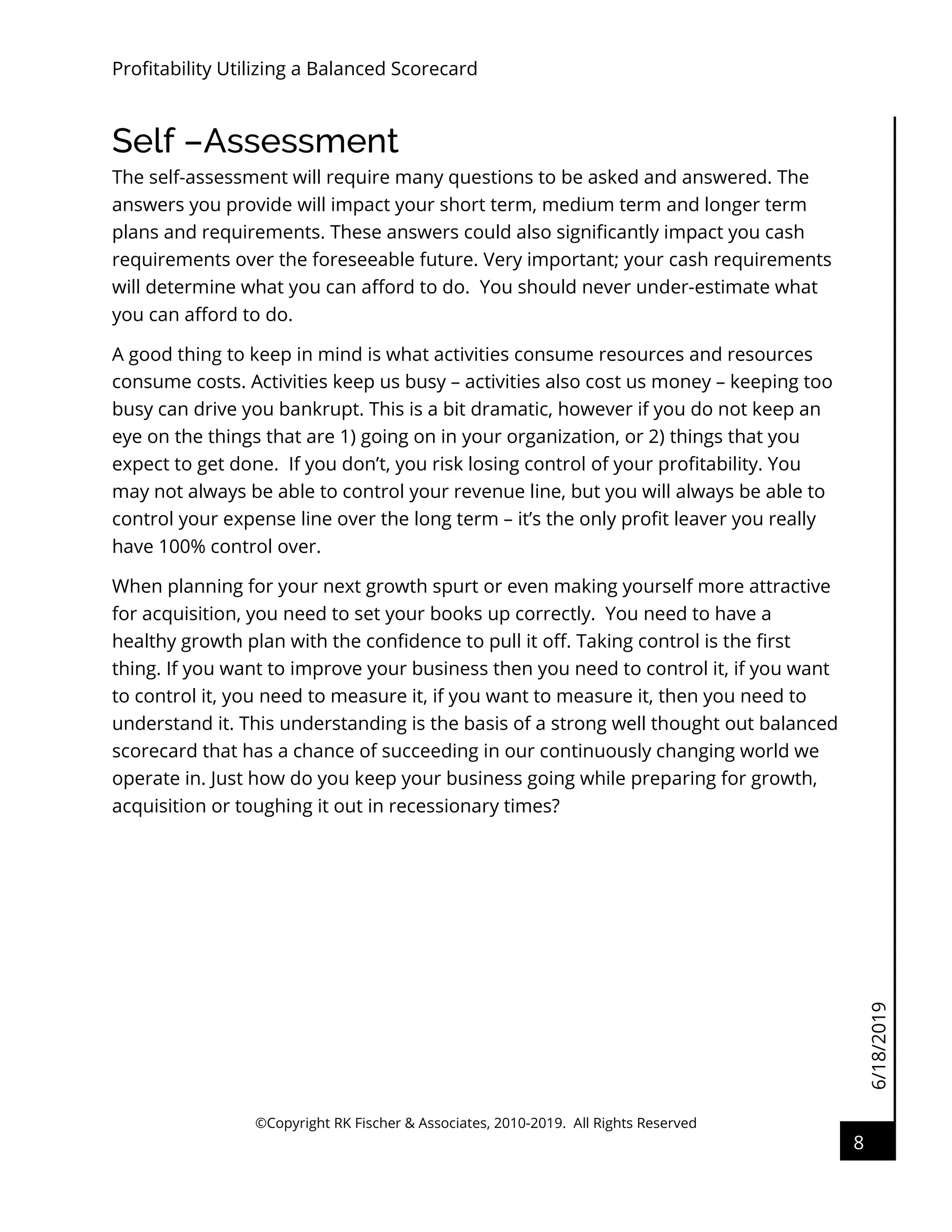 6/18/2019
Profitability Utilizing a Balanced Scorecard
©Copyright RK Fischer & Associates, 2010-2019. All Rights Reserved
8
Self –Assessment
The self-assessment will require many questions to be asked and answered. The
answers you provide will impact your short term, medium term and longer term
plans and requirements. These answers could also significantly impact you cash
requirements over the foreseeable future. Very important; your cash requirements
will determine what you can afford to do. You should never under-estimate what
you can afford to do.
A good thing to keep in mind is what activities consume resources and resources
consume costs. Activities keep us busy – activities also cost us money – keeping too
busy can drive you bankrupt. This is a bit dramatic, however if you do not keep an
eye on the things that are 1) going on in your organization, or 2) things that you
expect to get done. If you don’t, you risk losing control of your profitability. You
may not always be able to control your revenue line, but you will always be able to
control your expense line over the long term – it’s the only profit leaver you really
have 100% control over.
When planning for your next growth spurt or even making yourself more attractive
for acquisition, you need to set your books up correctly. You need to have a
healthy growth plan with the confidence to pull it off. Taking control is the first
thing. If you want to improve your business then you need to control it, if you want
to control it, you need to measure it, if you want to measure it, then you need to
understand it. This understanding is the basis of a strong well thought out balanced
scorecard that has a chance of succeeding in our continuously changing world we
operate in. Just how do you keep your business going while preparing for growth,
acquisition or toughing it out in recessionary times?
 