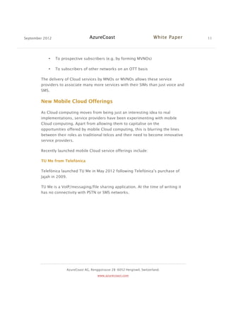 September 2012 AzureCoast White Paper 11
AzureCoast AG, Renggstrasse 28 -6052 Hergiswil, Switzerland.
www.azurecoast.com
• To prospective subscribers (e.g. by forming MVNOs)
• To subscribers of other networks on an OTT basis
The delivery of Cloud services by MNOs or MVNOs allows these service
providers to associate many more services with their SIMs than just voice and
SMS.
New Mobile Cloud Offerings
As Cloud computing moves from being just an interesting idea to real
implementations, service providers have been experimenting with mobile
Cloud computing. Apart from allowing them to capitalise on the
opportunities offered by mobile Cloud computing, this is blurring the lines
between their roles as traditional telcos and their need to become innovative
service providers.
Recently launched mobile Cloud service offerings include:
TU Me from Telefónica
Telefónica launched TU Me in May 2012 following Telefónica’s purchase of
Jajah in 2009.
TU Me is a VoIP/messaging/file sharing application. At the time of writing it
has no connectivity with PSTN or SMS networks.
 