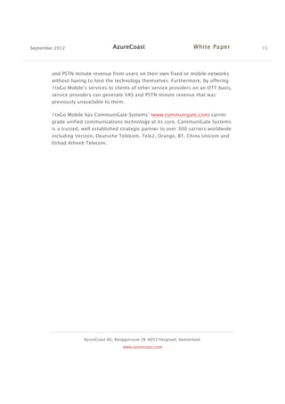 September 2012 AzureCoast White Paper 15
AzureCoast AG, Renggstrasse 28 -6052 Hergiswil, Switzerland.
www.azurecoast.com
and PSTN minute revenue from users on their own fixed or mobile networks
without having to host the technology themselves. Furthermore, by offering
1toGo Mobile’s services to clients of other service providers on an OTT basis,
service providers can generate VAS and PSTN minute revenue that was
previously unavailable to them.
1toGo Mobile has CommuniGate Systems’ (www.communigate.com) carrier
grade unified communications technology at its core. CommuniGate Systems
is a trusted, well established strategic partner to over 300 carriers worldwide
including Verizon, Deutsche Telekom, Tele2, Orange, BT, China Unicom and
Etihad Atheeb Telecom.
 