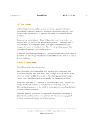 September 2012 AzureCoast White Paper 16
AzureCoast AG, Renggstrasse 28 -6052 Hergiswil, Switzerland.
www.azurecoast.com
In Conclusion
Mobile Cloud computing offers service providers a quick time to value
method to leverage their strengths and generate additional revenues from
users of their own networks as well as from clients of third party service
providers.
By partnering with third party Cloud VAS providers, service providers can
jump through the horns of the ‘Bitpipe/VAS dilemma’. This allows them to
concentrate on providing their clients with high quality networks while
enjoying the peace of mind that even if they’re not a walled-garden their
networks will generate VAS revenue for them.
In addition, by delivering such services through branded applications, service
providers can remain uppermost in the minds of their users instead of facing
disintermediation.
About AzureCoast
Cloud Communications Innovation
AzureCoast help executives deliver high value through technology and
services enablement. Our team works with strategic decision makers in the
telecoms, military and banking sectors. We help organizations leverage
cutting edge technologies and techniques for the success in the Cloud.
The AzureCoast team is a collection of industry experts from California and
Europe that have built some of most secure and massively scaled IP
Communications systems in the world. In some cases the team have built the
systems for entire countries.
Together, we bring experience and expertise only possible from years of
determination and dedication to excellence. We have seen every type of
problem and worked in every sort of environment.
 