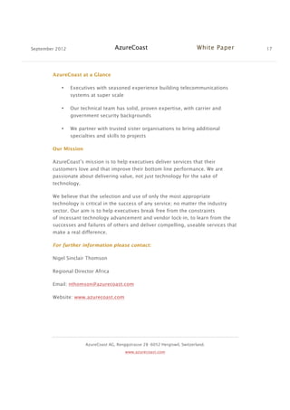 September 2012 AzureCoast White Paper 17
AzureCoast AG, Renggstrasse 28 -6052 Hergiswil, Switzerland.
www.azurecoast.com
AzureCoast at a Glance
• Executives with seasoned experience building telecommunications
systems at super scale
• Our technical team has solid, proven expertise, with carrier and
government security backgrounds
• We partner with trusted sister organisations to bring additional
specialties and skills to projects
Our Mission
AzureCoast’s mission is to help executives deliver services that their
customers love and that improve their bottom line performance. We are
passionate about delivering value, not just technology for the sake of
technology.
We believe that the selection and use of only the most appropriate
technology is critical in the success of any service; no matter the industry
sector. Our aim is to help executives break free from the constraints
of incessant technology advancement and vendor lock-in, to learn from the
successes and failures of others and deliver compelling, useable services that
make a real difference.
For further information please contact:
Nigel Sinclair Thomson
Regional Director Africa
Email: nthomson@azurecoast.com
Website: www.azurecoast.com
 