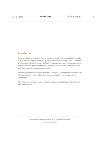 September 2012 AzureCoast White Paper 2
AzureCoast AG, Renggstrasse 28 -6052 Hergiswil, Switzerland.
www.azurecoast.com
Introduction
Service providers including telcos, mobile network operators (MNOs), mobile
virtual network operators (MVNOs), Internet service providers (ISPs) and even
Web hosts are finding it more difficult to increase or even just maintain their
average revenue per user (ARPU) as fixed and mobile voice revenues decline
and data usage increases exponentially.
This white paper looks at some of the challenges facing service providers and
the opportunities that mobile Cloud computing offers to mitigate these
challenges.
The paper then reviews some recent innovative mobile Cloud offerings from
service providers.
 