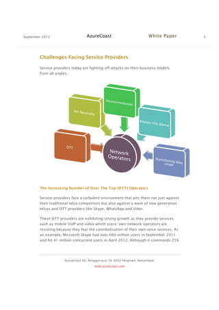 September 2012 AzureCoast White Paper 3
AzureCoast AG, Renggstrasse 28 -6052 Hergiswil, Switzerland.
www.azurecoast.com
Challenges Facing Service Providers
Service providers today are fighting off attacks on their business models
from all angles.
The Increasing Number of Over The Top (OTT) Operators
Service providers face a turbulent environment that pits them not just against
their traditional telco competitors but also against a wave of new generation
telcos and OTT providers like Skype, WhatsApp and Viber.
These OTT providers are exhibiting strong growth as they provide services
such as mobile VoIP and video which users’ own network operators are
resisting because they fear the cannibalisation of their own voice services. As
an example, Microsoft Skype had over 660 million users in September 2011
and hit 41 million concurrent users in April 2012. Although it commands 25%
 