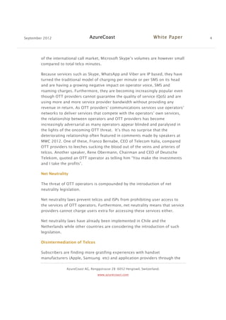 September 2012 AzureCoast White Paper 4
AzureCoast AG, Renggstrasse 28 -6052 Hergiswil, Switzerland.
www.azurecoast.com
of the international call market, Microsoft Skype’s volumes are however small
compared to total telco minutes.
Because services such as Skype, WhatsApp and Viber are IP based, they have
turned the traditional model of charging per minute or per SMS on its head
and are having a growing negative impact on operator voice, SMS and
roaming charges. Furthermore, they are becoming increasingly popular even
though OTT providers cannot guarantee the quality of service (QoS) and are
using more and more service provider bandwidth without providing any
revenue in return. As OTT providers’ communications services use operators’
networks to deliver services that compete with the operators’ own services,
the relationship between operators and OTT providers has become
increasingly adversarial as many operators appear blinded and paralysed in
the lights of the oncoming OTT threat. It’s thus no surprise that the
deteriorating relationship often featured in comments made by speakers at
MWC 2012. One of these, Franco Bernabe, CEO of Telecom Italia, compared
OTT providers to leeches sucking the blood out of the veins and arteries of
telcos. Another speaker, Rene Obermann, Chairman and CEO of Deutsche
Telekom, quoted an OTT operator as telling him “You make the investments
and I take the profits”.
Net Neutrality
The threat of OTT operators is compounded by the introduction of net
neutrality legislation.
Net neutrality laws prevent telcos and ISPs from prohibiting user access to
the services of OTT operators. Furthermore, net neutrality means that service
providers cannot charge users extra for accessing these services either.
Net neutrality laws have already been implemented in Chile and the
Netherlands while other countries are considering the introduction of such
legislation.
Disintermediation of Telcos
Subscribers are finding more gratifing experiences with handset
manufacturers (Apple, Samsung etc) and application providers through the
 