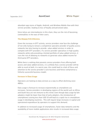 September 2012 AzureCoast White Paper 5
AzureCoast AG, Renggstrasse 28 -6052 Hergiswil, Switzerland.
www.azurecoast.com
abundant app stores of Apple, Android, and Windows Mobile than with their
service provider, leading to loss of loyalty and perceived value.
Since telcos are intermediaries in this chain, they run the risk of becoming
commodities in the eyes of their users.
The Bitpipe/VAS Dilemma
Given the increase in OTT activity, service providers now face the challenge
of not only trying to remain a competitive specialist provider of quality access
networks but also having to provide value added services in order to
compete with OTT providers. If a service provider specialises in high quality
networks while only providing a limited portfolio of value added services, it
runs the risk of allowing its networks to generate value added income for
third party OTT providers.
While there is nothing that prevents service providers from offering both
access and value added services, it is unlikely that a service provider will be
able to excel at both. In a worst case, this could lead to a lack of focus and
attention to the service provider’s core business and hence compromise a
hitherto successful business model.
Increase in Data Usage
Operators are looking to data services as a way to offset declining voice
ARPUs.
Data usage is forecast to increase exponentially as smartphone use
increases. Service providers in developing regions of the world such as Africa
and South Asia are not immune to this trend. Even though data usage by late
adopters might be lower than that of early adopters, the introduction of
smartphones costing less than USD 50 will lead to a rapid rise in smartphone
usage in developing countries. This will require large increases in capital and
operational expenditure by operators to support this demand.
In addition to increased usage of smartphones, faster data networks and the
availability of more mobile applications also results in increased data usage.
 