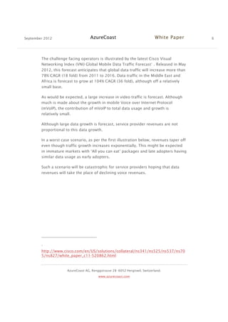 September 2012 AzureCoast White Paper 6
AzureCoast AG, Renggstrasse 28 -6052 Hergiswil, Switzerland.
www.azurecoast.com
The challenge facing operators is illustrated by the latest Cisco Visual
Networking Index (VNI) Global Mobile Data Traffic Forecast1
. Released in May
2012, this forecast anticipates that global data traffic will increase more than
78% CAGR (18 fold) from 2011 to 2016. Data traffic in the Middle East and
Africa is forecast to grow at 104% CAGR (36 fold), although off a relatively
small base.
As would be expected, a large increase in video traffic is forecast. Although
much is made about the growth in mobile Voice over Internet Protocol
(mVoIP), the contribution of mVoIP to total data usage and growth is
relatively small.
Although large data growth is forecast, service provider revenues are not
proportional to this data growth.
In a worst case scenario, as per the first illustration below, revenues taper off
even though traffic growth increases exponentially. This might be expected
in immature markets with ‘All you can eat’ packages and late adopters having
similar data usage as early adopters.
Such a scenario will be catastrophic for service providers hoping that data
revenues will take the place of declining voice revenues.
1
http://www.cisco.com/en/US/solutions/collateral/ns341/ns525/ns537/ns70
5/ns827/white_paper_c11-520862.html
 