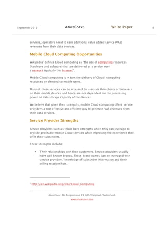 September 2012 AzureCoast White Paper 8
AzureCoast AG, Renggstrasse 28 -6052 Hergiswil, Switzerland.
www.azurecoast.com
services, operators need to earn additional value added service (VAS)
revenues from their data services.
Mobile Cloud Computing Opportunities
Wikipedia2
defines Cloud computing as “the use of computing resources
(hardware and software) that are delivered as a service over
a network (typically the Internet)”.
Mobile Cloud computing is in turn the delivery of Cloud computing
resources on demand to mobile users.
Many of these services can be accessed by users via thin clients or browsers
on their mobile devices and hence are not dependent on the processing
power or data storage capacity of the devices.
We believe that given their strengths, mobile Cloud computing offers service
providers a cost-effective and efficient way to generate VAS revenues from
their data services.
Service Provider Strengths
Service providers such as telcos have strengths which they can leverage to
provide profitable mobile Cloud services while improving the experience they
offer their subscribers.
These strengths include:
• Their relationships with their customers. Service providers usually
have well known brands. These brand names can be leveraged with
service providers’ knowledge of subscriber information and their
billing relationships.
2
http://en.wikipedia.org/wiki/Cloud_computing
 