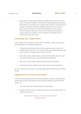 September 2012 AzureCoast White Paper 9
AzureCoast AG, Renggstrasse 28 -6052 Hergiswil, Switzerland.
www.azurecoast.com
• Ownerships of high speed networks. Mobile data connectivity is the
future and these networks are becoming more ubiquitous and faster
while latencies are decreasing, making them ideal for accessing cloud
services. In addition, because mobile connections don’t require a
wire, they are quicker to roll out while enabling users to access
services wherever they are. Control of the network and quality of
service (QoS) also enables service providers to manage the user
experience from end to end.
Increasing User Expectations
Users expect more and more of their service providers. These expectations
are illustrated in the following questions:
• If emails are traditionally from the PC world and voice is from the
mobile world, now that I can receive emails on my mobile phone, why
can’t I answer my mobile phone calls on my PC?
• Given that I get a mobile phone number with my SIM, why can’t I get
my Internet identity (e.g. my domain) with my SIM too?
• Why can’t I have multiple SIMs associated with my account?
• And why do I need separate voice and internet service providers?
As user expectations increase, so do the opportunities offered by the mobile
Cloud.
Opportunities for Service Providers
There are many opportunities for service providers to provide mobile Cloud
computing services, particularly in the small and medium enterprise (SME)
space. e.g.
• There are now more mobile devices than desktops
• Service providers such as fixed line operators can provide services to
mobile device users
 