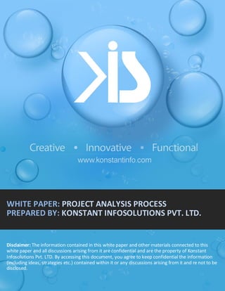 WHITE PAPER: PROJECT ANALYSIS PROCESS
PREPARED BY: KONSTANT INFOSOLUTIONS PVT. LTD.

Disclaimer: The information contained in this white paper and other materials connected to this
white paper and all discussions arising from it are confidential and are the property of Konstant
Infosolutions Pvt. LTD. By accessing this document, you agree to keep confidential the information
[Konstant Infosolutions Pvt Ltd.] | Confidential
(including ideas, strategies etc.) contained within it or any discussions arising from it and re not to be
disclosed.

 