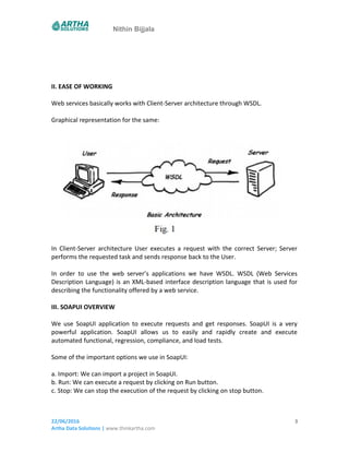 Nithin Bijjala
II. EASE OF WORKING
Web services basically works with Client-Server architecture through WSDL.
Graphical representation for the same:
In Client-Server architecture User executes a request with the correct Server; Server
performs the requested task and sends response back to the User.
In order to use the web server’s applications we have WSDL. WSDL (Web Services
Description Language) is an XML-based interface description language that is used for
describing the functionality offered by a web service.
III. SOAPUI OVERVIEW
We use SoapUI application to execute requests and get responses. SoapUI is a very
powerful application. SoapUI allows us to easily and rapidly create and execute
automated functional, regression, compliance, and load tests.
Some of the important options we use in SoapUI:
a. Import: We can import a project in SoapUI.
b. Run: We can execute a request by clicking on Run button.
c. Stop: We can stop the execution of the request by clicking on stop button.
22/06/2016
Artha Data Solutions | www.thinkartha.com
3
 
