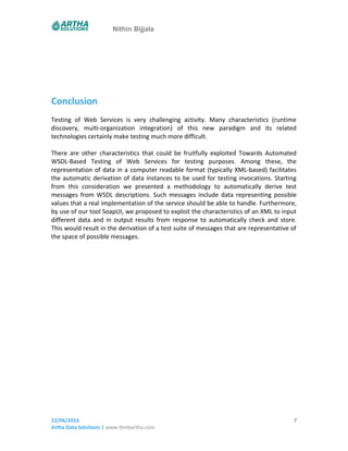 Nithin Bijjala
Conclusion
Testing of Web Services is very challenging activity. Many characteristics (runtime
discovery, multi-organization integration) of this new paradigm and its related
technologies certainly make testing much more difficult.
There are other characteristics that could be fruitfully exploited Towards Automated
WSDL-Based Testing of Web Services for testing purposes. Among these, the
representation of data in a computer readable format (typically XML-based) facilitates
the automatic derivation of data instances to be used for testing invocations. Starting
from this consideration we presented a methodology to automatically derive test
messages from WSDL descriptions. Such messages include data representing possible
values that a real implementation of the service should be able to handle. Furthermore,
by use of our tool SoapUI, we proposed to exploit the characteristics of an XML to input
different data and in output results from response to automatically check and store.
This would result in the derivation of a test suite of messages that are representative of
the space of possible messages.
22/06/2016
Artha Data Solutions | www.thinkartha.com
7
 