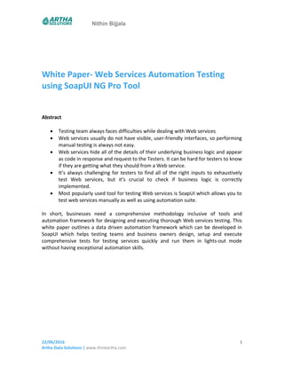 Nithin Bijjala
White Paper- Web Services Automation Testing
using SoapUI NG Pro Tool
Abstract
 Testing team always faces difficulties while dealing with Web services
 Web services usually do not have visible, user-friendly interfaces, so performing
manual testing is always not easy.
 Web services hide all of the details of their underlying business logic and appear
as code in response and request to the Testers. It can be hard for testers to know
if they are getting what they should from a Web service.
 It’s always challenging for testers to find all of the right inputs to exhaustively
test Web services, but it’s crucial to check if business logic is correctly
implemented.
 Most popularly used tool for testing Web services is SoapUI which allows you to
test web services manually as well as using automation suite.
In short, businesses need a comprehensive methodology inclusive of tools and
automation framework for designing and executing thorough Web services testing. This
white paper outlines a data driven automation framework which can be developed in
SoapUI which helps testing teams and business owners design, setup and execute
comprehensive tests for testing services quickly and run them in lights-out mode
without having exceptional automation skills.
22/06/2016
Artha Data Solutions | www.thinkartha.com
1
 