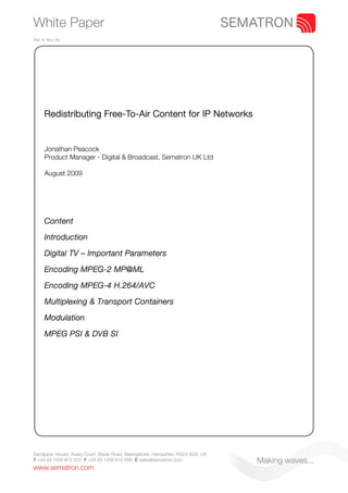 White Paper
Rev A. Nov 09.




     Redistributing Free-To-Air Content for IP Networks


     Jonathan Peacock
     Product Manager - Digital & Broadcast, Sematron UK Ltd

     August 2009




     Content

     Introduction

     Digital TV – Important Parameters

     Encoding MPEG-2 MP@ML

     Encoding MPEG-4 H.264/AVC

     Multiplexing & Transport Containers

     Modulation

     MPEG PSI & DVB SI




Sandpiper House, Aviary Court, Wade Road, Basingstoke, Hampshire, RG24 8GX, UK
T +44 (0) 1256 812 222 F +44 (0) 1256 812 666 E sales@sematron.com               Making waves...
www.sematron.com
 