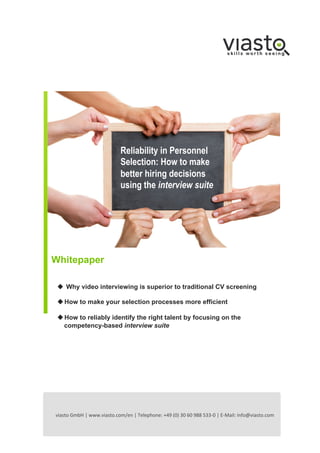 Reliability in Personnel
Selection: How to make
better hiring decisions
using the interview suite

!

Whitepaper
u  Why video interviewing is superior to traditional CV screening
u How to make your selection processes more efficient
u How to reliably identify the right talent by focusing on the
competency-based interview suite

viasto	
  GmbH	
  |	
  www.viasto.com/en	
  |	
  Telephone:	
  +49	
  (0)	
  30	
  60	
  988	
  533-­‐0	
  |	
  E-­‐Mail:	
  info@viasto.com	
  	
  

 