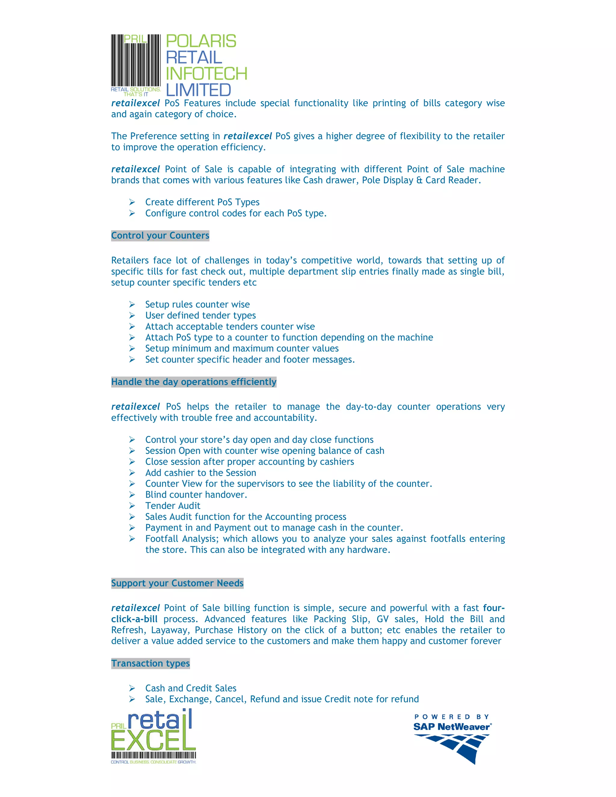 retailexcel PoS Features include special functionality like printing of bills category wise
and again category of choice.

The Preference setting in retailexcel PoS gives a higher degree of flexibility to the retailer
to improve the operation efficiency.

retailexcel Point of Sale is capable of integrating with different Point of Sale machine
brands that comes with various features like Cash drawer, Pole Display & Card Reader.

        Create different PoS Types
        Configure control codes for each PoS type.

Control your Counters

Retailers face lot of challenges in today’s competitive world, towards that setting up of
specific tills for fast check out, multiple department slip entries finally made as single bill,
setup counter specific tenders etc

        Setup rules counter wise
        User defined tender types
        Attach acceptable tenders counter wise
        Attach PoS type to a counter to function depending on the machine
        Setup minimum and maximum counter values
        Set counter specific header and footer messages.

Handle the day operations efficiently

retailexcel PoS helps the retailer to manage the day-to-day counter operations very
effectively with trouble free and accountability.

        Control your store’s day open and day close functions
        Session Open with counter wise opening balance of cash
        Close session after proper accounting by cashiers
        Add cashier to the Session
        Counter View for the supervisors to see the liability of the counter.
        Blind counter handover.
        Tender Audit
        Sales Audit function for the Accounting process
        Payment in and Payment out to manage cash in the counter.
        Footfall Analysis; which allows you to analyze your sales against footfalls entering
        the store. This can also be integrated with any hardware.


Support your Customer Needs

retailexcel Point of Sale billing function is simple, secure and powerful with a fast four-
click-a-bill process. Advanced features like Packing Slip, GV sales, Hold the Bill and
Refresh, Layaway, Purchase History on the click of a button; etc enables the retailer to
deliver a value added service to the customers and make them happy and customer forever

Transaction types

        Cash and Credit Sales
        Sale, Exchange, Cancel, Refund and issue Credit note for refund



                                                                                                   10
 