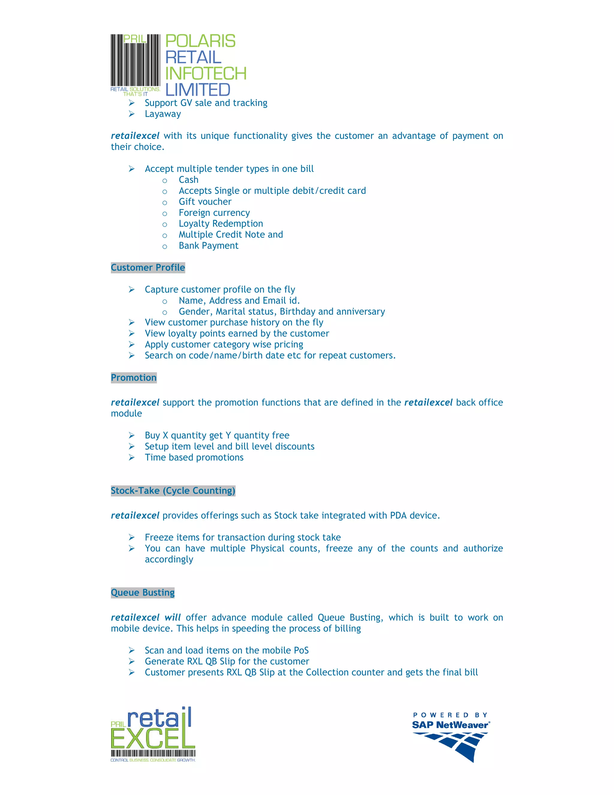 Support GV sale and tracking
       Layaway

retailexcel with its unique functionality gives the customer an advantage of payment on
their choice.

       Accept multiple tender types in one bill
          o Cash
          o Accepts Single or multiple debit/credit card
          o Gift voucher
          o Foreign currency
          o Loyalty Redemption
          o Multiple Credit Note and
          o Bank Payment

Customer Profile

       Capture customer profile on the fly
           o Name, Address and Email id.
           o Gender, Marital status, Birthday and anniversary
       View customer purchase history on the fly
       View loyalty points earned by the customer
       Apply customer category wise pricing
       Search on code/name/birth date etc for repeat customers.

Promotion

retailexcel support the promotion functions that are defined in the retailexcel back office
module

       Buy X quantity get Y quantity free
       Setup item level and bill level discounts
       Time based promotions


Stock-Take (Cycle Counting)

retailexcel provides offerings such as Stock take integrated with PDA device.

       Freeze items for transaction during stock take
       You can have multiple Physical counts, freeze any of the counts and authorize
       accordingly


Queue Busting

retailexcel will offer advance module called Queue Busting, which is built to work on
mobile device. This helps in speeding the process of billing

       Scan and load items on the mobile PoS
       Generate RXL QB Slip for the customer
       Customer presents RXL QB Slip at the Collection counter and gets the final bill




                                                                                              11
 