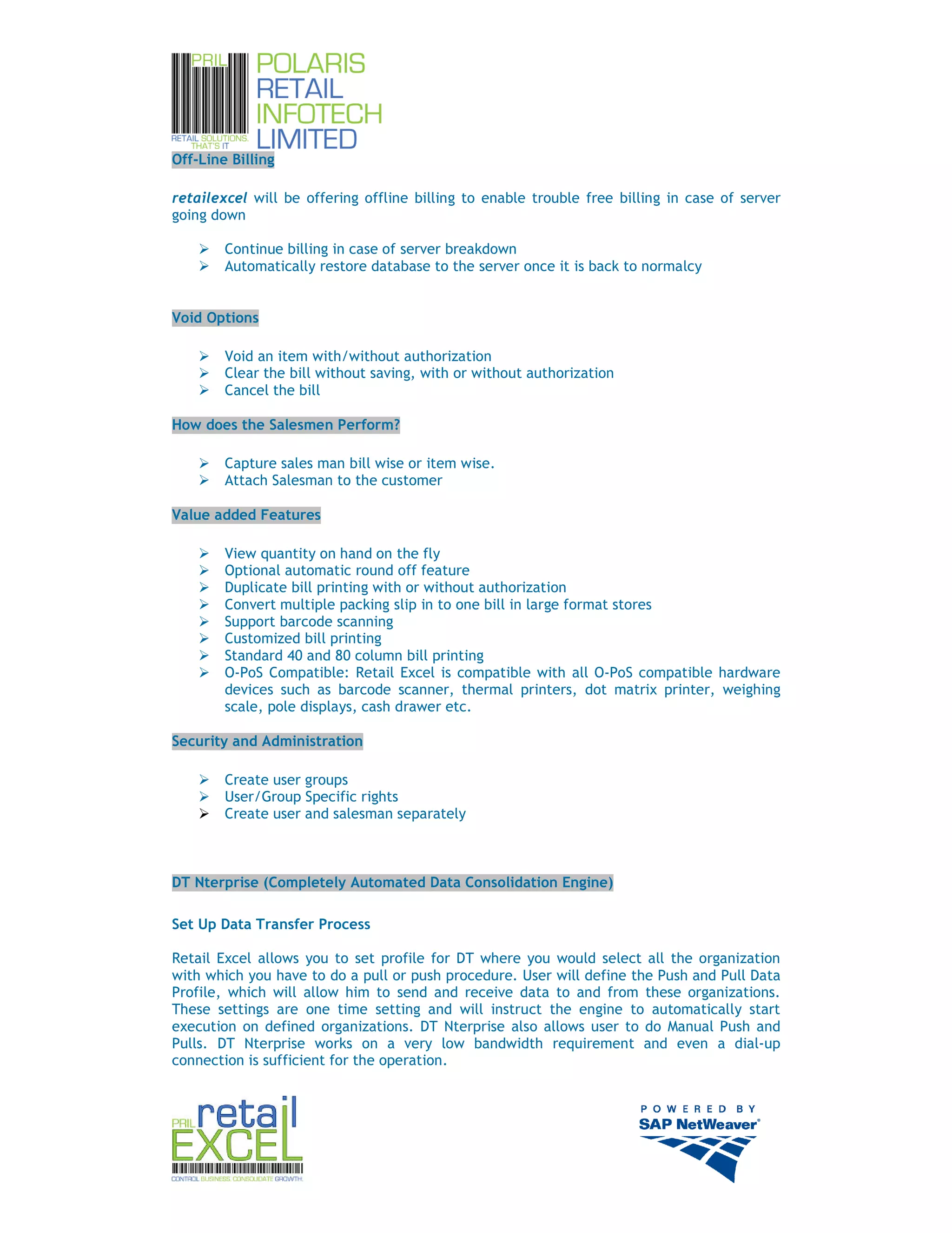 Off-Line Billing

retailexcel will be offering offline billing to enable trouble free billing in case of server
going down

        Continue billing in case of server breakdown
        Automatically restore database to the server once it is back to normalcy


Void Options

        Void an item with/without authorization
        Clear the bill without saving, with or without authorization
        Cancel the bill

How does the Salesmen Perform?

        Capture sales man bill wise or item wise.
        Attach Salesman to the customer

Value added Features

        View quantity on hand on the fly
        Optional automatic round off feature
        Duplicate bill printing with or without authorization
        Convert multiple packing slip in to one bill in large format stores
        Support barcode scanning
        Customized bill printing
        Standard 40 and 80 column bill printing
        O-PoS Compatible: Retail Excel is compatible with all O-PoS compatible hardware
        devices such as barcode scanner, thermal printers, dot matrix printer, weighing
        scale, pole displays, cash drawer etc.

Security and Administration

        Create user groups
        User/Group Specific rights
        Create user and salesman separately



DT Nterprise (Completely Automated Data Consolidation Engine)

Set Up Data Transfer Process

Retail Excel allows you to set profile for DT where you would select all the organization
with which you have to do a pull or push procedure. User will define the Push and Pull Data
Profile, which will allow him to send and receive data to and from these organizations.
These settings are one time setting and will instruct the engine to automatically start
execution on defined organizations. DT Nterprise also allows user to do Manual Push and
Pulls. DT Nterprise works on a very low bandwidth requirement and even a dial-up
connection is sufficient for the operation.




                                                                                                12
 