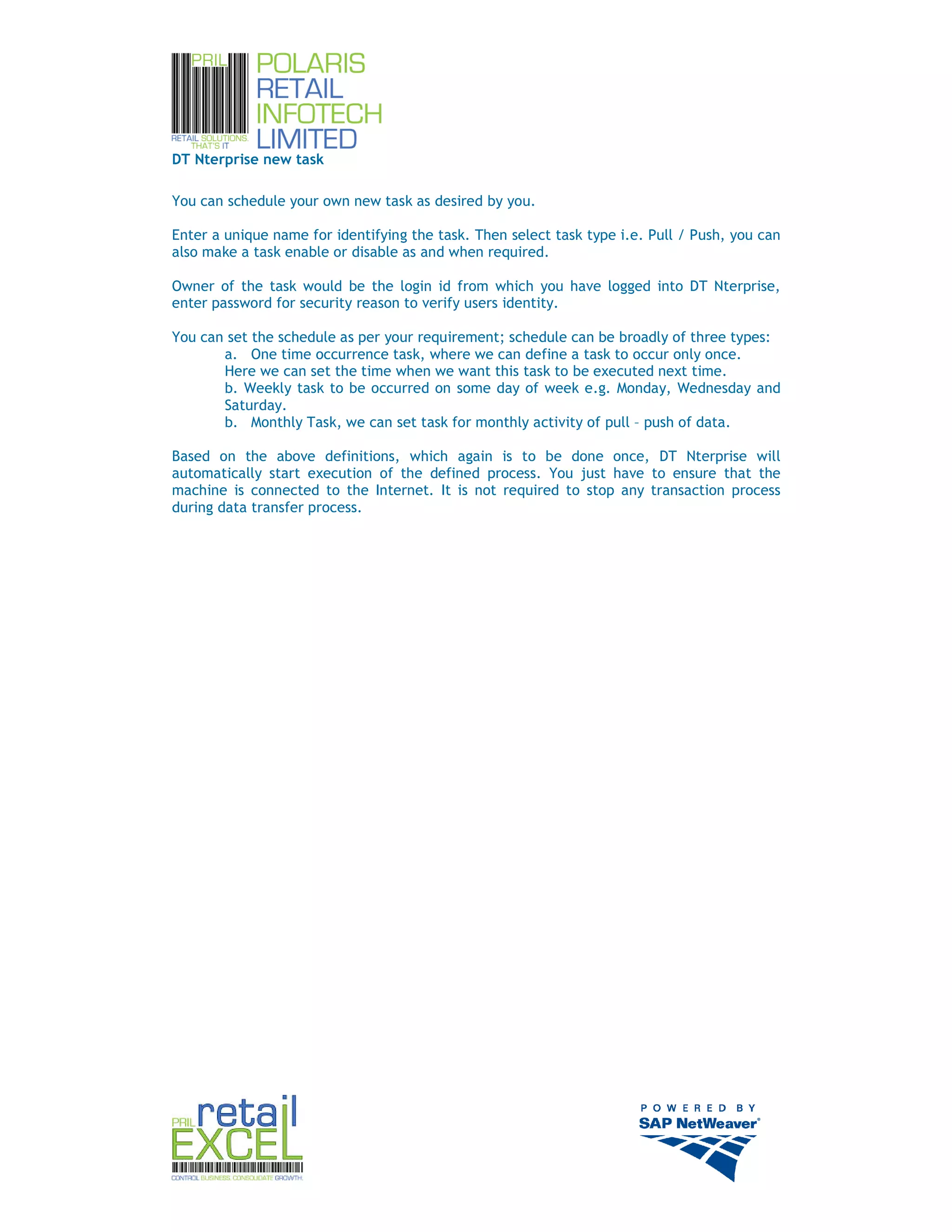 DT Nterprise new task

You can schedule your own new task as desired by you.

Enter a unique name for identifying the task. Then select task type i.e. Pull / Push, you can
also make a task enable or disable as and when required.

Owner of the task would be the login id from which you have logged into DT Nterprise,
enter password for security reason to verify users identity.

You can set the schedule as per your requirement; schedule can be broadly of three types:
       a. One time occurrence task, where we can define a task to occur only once.
       Here we can set the time when we want this task to be executed next time.
       b. Weekly task to be occurred on some day of week e.g. Monday, Wednesday and
       Saturday.
       b. Monthly Task, we can set task for monthly activity of pull – push of data.

Based on the above definitions, which again is to be done once, DT Nterprise will
automatically start execution of the defined process. You just have to ensure that the
machine is connected to the Internet. It is not required to stop any transaction process
during data transfer process.




                                                                                                13
 
