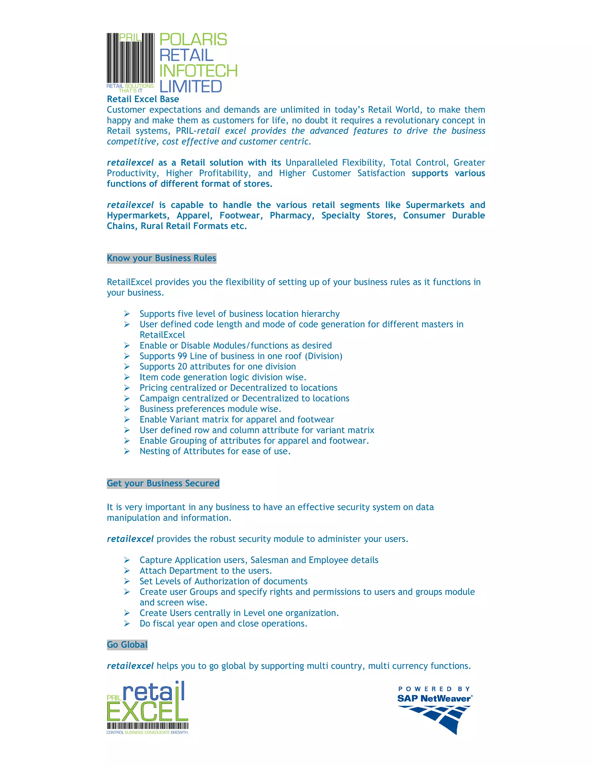 Retail Excel Base
Customer expectations and demands are unlimited in today’s Retail World, to make them
happy and make them as customers for life, no doubt it requires a revolutionary concept in
Retail systems, PRIL-retail excel provides the advanced features to drive the business
competitive, cost effective and customer centric.

retailexcel as a Retail solution with its Unparalleled Flexibility, Total Control, Greater
Productivity, Higher Profitability, and Higher Customer Satisfaction supports various
functions of different format of stores.

retailexcel is capable to handle the various retail segments like Supermarkets and
Hypermarkets, Apparel, Footwear, Pharmacy, Specialty Stores, Consumer Durable
Chains, Rural Retail Formats etc.


Know your Business Rules

RetailExcel provides you the flexibility of setting up of your business rules as it functions in
your business.

        Supports five level of business location hierarchy
        User defined code length and mode of code generation for different masters in
        RetailExcel
        Enable or Disable Modules/functions as desired
        Supports 99 Line of business in one roof (Division)
        Supports 20 attributes for one division
        Item code generation logic division wise.
        Pricing centralized or Decentralized to locations
        Campaign centralized or Decentralized to locations
        Business preferences module wise.
        Enable Variant matrix for apparel and footwear
        User defined row and column attribute for variant matrix
        Enable Grouping of attributes for apparel and footwear.
        Nesting of Attributes for ease of use.


Get your Business Secured

It is very important in any business to have an effective security system on data
manipulation and information.

retailexcel provides the robust security module to administer your users.

        Capture Application users, Salesman and Employee details
        Attach Department to the users.
        Set Levels of Authorization of documents
        Create user Groups and specify rights and permissions to users and groups module
        and screen wise.
        Create Users centrally in Level one organization.
        Do fiscal year open and close operations.

Go Global

retailexcel helps you to go global by supporting multi country, multi currency functions.




                                                                                                   4
 