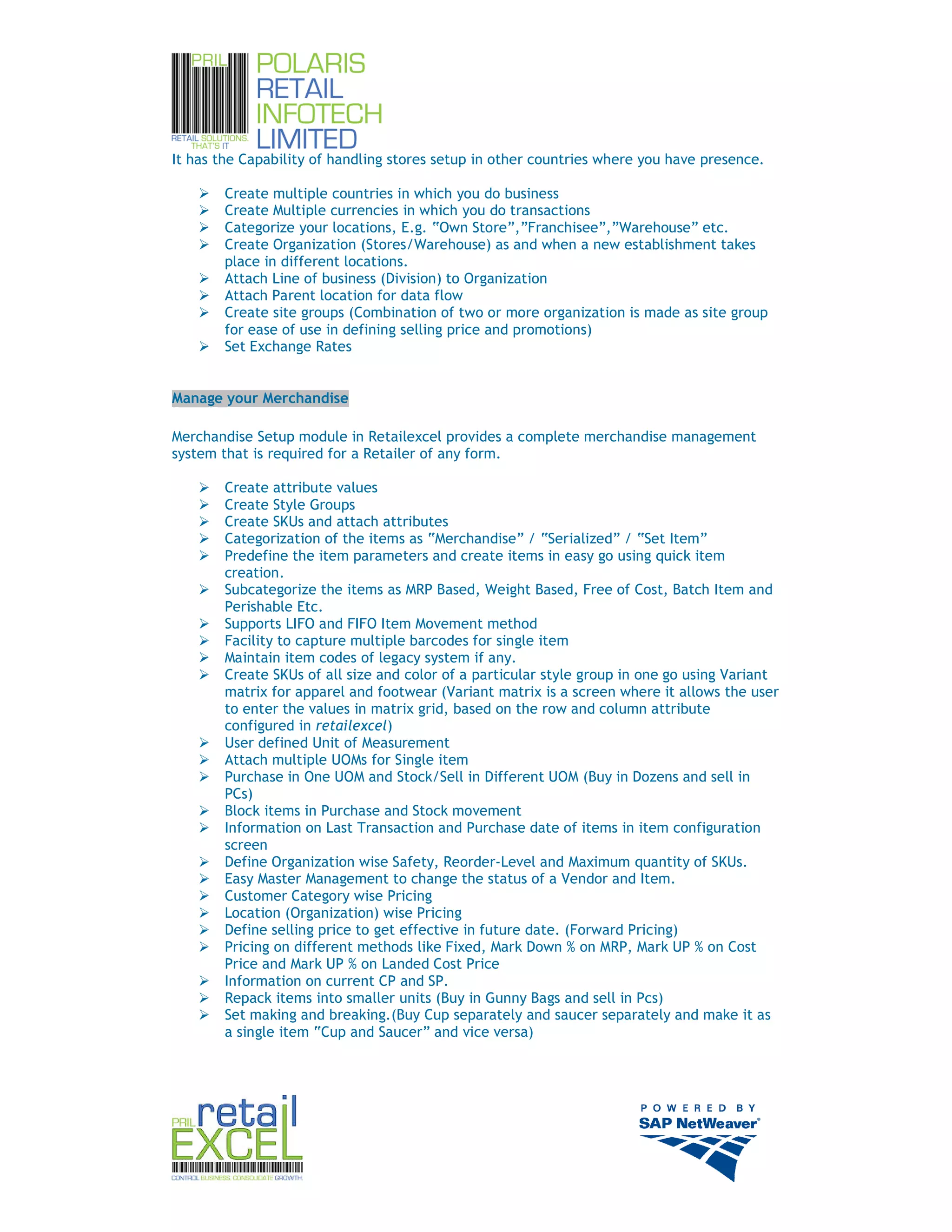 It has the Capability of handling stores setup in other countries where you have presence.

        Create multiple countries in which you do business
        Create Multiple currencies in which you do transactions
        Categorize your locations, E.g. “Own Store”,”Franchisee”,”Warehouse” etc.
        Create Organization (Stores/Warehouse) as and when a new establishment takes
        place in different locations.
        Attach Line of business (Division) to Organization
        Attach Parent location for data flow
        Create site groups (Combination of two or more organization is made as site group
        for ease of use in defining selling price and promotions)
        Set Exchange Rates


Manage your Merchandise

Merchandise Setup module in Retailexcel provides a complete merchandise management
system that is required for a Retailer of any form.

        Create attribute values
        Create Style Groups
        Create SKUs and attach attributes
        Categorization of the items as “Merchandise” / “Serialized” / “Set Item”
        Predefine the item parameters and create items in easy go using quick item
        creation.
        Subcategorize the items as MRP Based, Weight Based, Free of Cost, Batch Item and
        Perishable Etc.
        Supports LIFO and FIFO Item Movement method
        Facility to capture multiple barcodes for single item
        Maintain item codes of legacy system if any.
        Create SKUs of all size and color of a particular style group in one go using Variant
        matrix for apparel and footwear (Variant matrix is a screen where it allows the user
        to enter the values in matrix grid, based on the row and column attribute
        configured in retailexcel)
        User defined Unit of Measurement
        Attach multiple UOMs for Single item
        Purchase in One UOM and Stock/Sell in Different UOM (Buy in Dozens and sell in
        PCs)
        Block items in Purchase and Stock movement
        Information on Last Transaction and Purchase date of items in item configuration
        screen
        Define Organization wise Safety, Reorder-Level and Maximum quantity of SKUs.
        Easy Master Management to change the status of a Vendor and Item.
        Customer Category wise Pricing
        Location (Organization) wise Pricing
        Define selling price to get effective in future date. (Forward Pricing)
        Pricing on different methods like Fixed, Mark Down % on MRP, Mark UP % on Cost
        Price and Mark UP % on Landed Cost Price
        Information on current CP and SP.
        Repack items into smaller units (Buy in Gunny Bags and sell in Pcs)
        Set making and breaking.(Buy Cup separately and saucer separately and make it as
        a single item “Cup and Saucer” and vice versa)




                                                                                                5
 