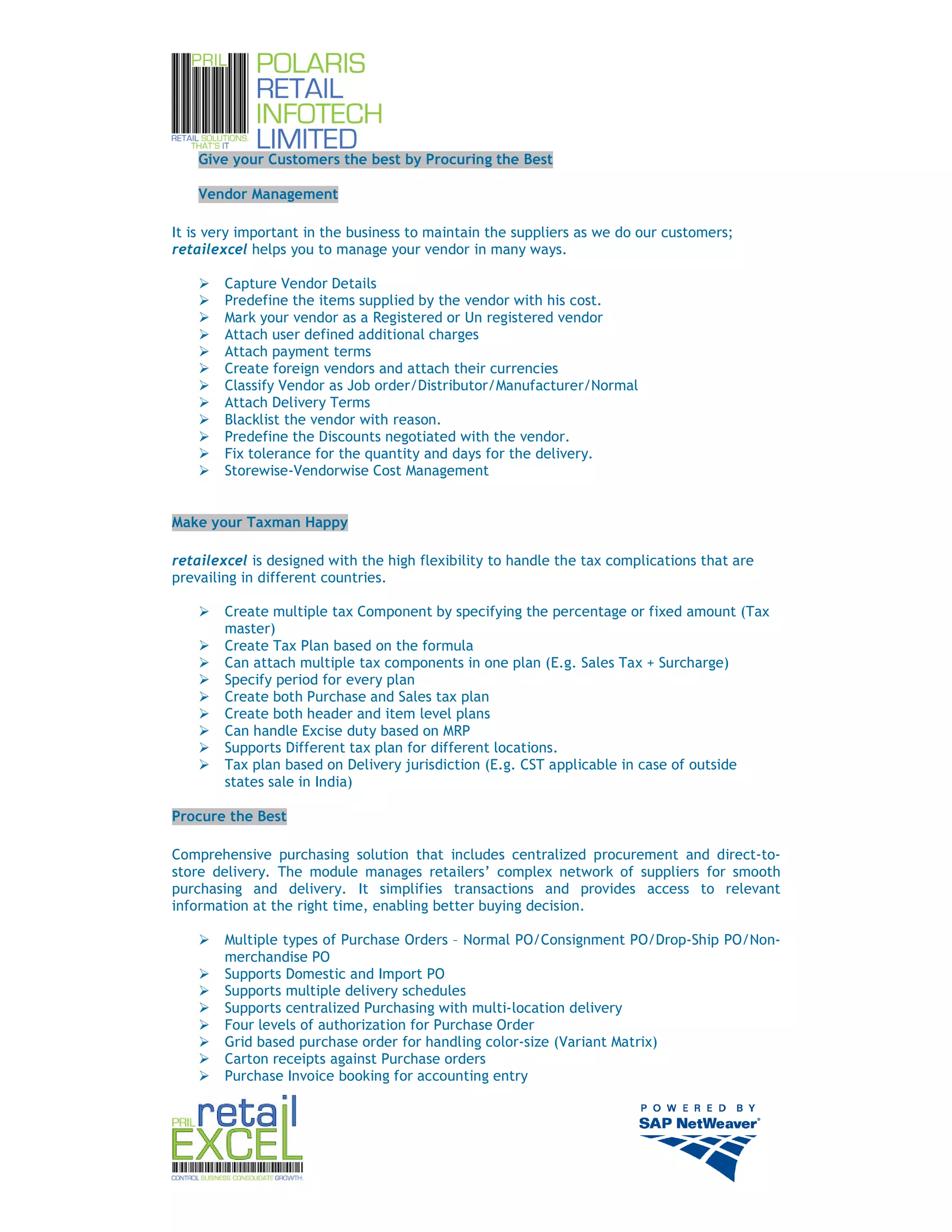 Give your Customers the best by Procuring the Best

    Vendor Management

It is very important in the business to maintain the suppliers as we do our customers;
retailexcel helps you to manage your vendor in many ways.

        Capture Vendor Details
        Predefine the items supplied by the vendor with his cost.
        Mark your vendor as a Registered or Un registered vendor
        Attach user defined additional charges
        Attach payment terms
        Create foreign vendors and attach their currencies
        Classify Vendor as Job order/Distributor/Manufacturer/Normal
        Attach Delivery Terms
        Blacklist the vendor with reason.
        Predefine the Discounts negotiated with the vendor.
        Fix tolerance for the quantity and days for the delivery.
        Storewise-Vendorwise Cost Management


Make your Taxman Happy

retailexcel is designed with the high flexibility to handle the tax complications that are
prevailing in different countries.

        Create multiple tax Component by specifying the percentage or fixed amount (Tax
        master)
        Create Tax Plan based on the formula
        Can attach multiple tax components in one plan (E.g. Sales Tax + Surcharge)
        Specify period for every plan
        Create both Purchase and Sales tax plan
        Create both header and item level plans
        Can handle Excise duty based on MRP
        Supports Different tax plan for different locations.
        Tax plan based on Delivery jurisdiction (E.g. CST applicable in case of outside
        states sale in India)

Procure the Best

Comprehensive purchasing solution that includes centralized procurement and direct-to-
store delivery. The module manages retailers’ complex network of suppliers for smooth
purchasing and delivery. It simplifies transactions and provides access to relevant
information at the right time, enabling better buying decision.

        Multiple types of Purchase Orders – Normal PO/Consignment PO/Drop-Ship PO/Non-
        merchandise PO
        Supports Domestic and Import PO
        Supports multiple delivery schedules
        Supports centralized Purchasing with multi-location delivery
        Four levels of authorization for Purchase Order
        Grid based purchase order for handling color-size (Variant Matrix)
        Carton receipts against Purchase orders
        Purchase Invoice booking for accounting entry




                                                                                             6
 