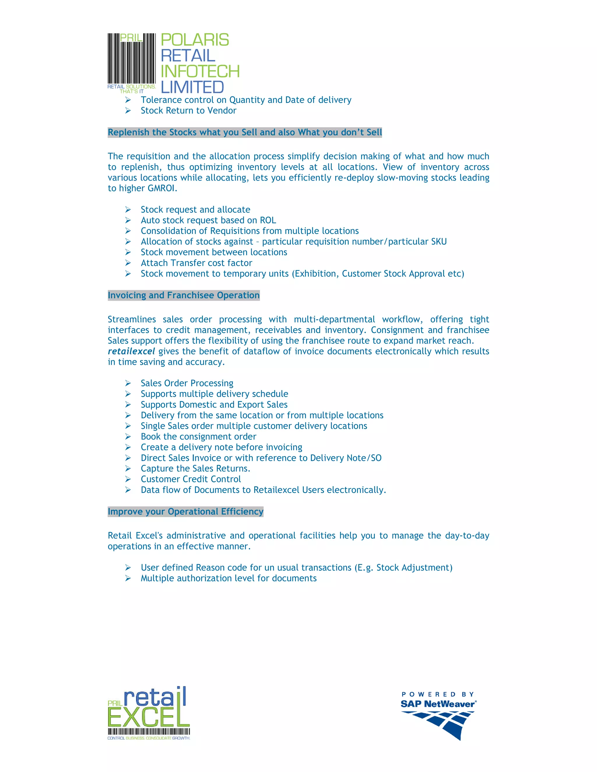 Tolerance control on Quantity and Date of delivery
        Stock Return to Vendor

Replenish the Stocks what you Sell and also What you don’t Sell

The requisition and the allocation process simplify decision making of what and how much
to replenish, thus optimizing inventory levels at all locations. View of inventory across
various locations while allocating, lets you efficiently re-deploy slow-moving stocks leading
to higher GMROI.

        Stock request and allocate
        Auto stock request based on ROL
        Consolidation of Requisitions from multiple locations
        Allocation of stocks against – particular requisition number/particular SKU
        Stock movement between locations
        Attach Transfer cost factor
        Stock movement to temporary units (Exhibition, Customer Stock Approval etc)

Invoicing and Franchisee Operation

Streamlines sales order processing with multi-departmental workflow, offering tight
interfaces to credit management, receivables and inventory. Consignment and franchisee
Sales support offers the flexibility of using the franchisee route to expand market reach.
retailexcel gives the benefit of dataflow of invoice documents electronically which results
in time saving and accuracy.

        Sales Order Processing
        Supports multiple delivery schedule
        Supports Domestic and Export Sales
        Delivery from the same location or from multiple locations
        Single Sales order multiple customer delivery locations
        Book the consignment order
        Create a delivery note before invoicing
        Direct Sales Invoice or with reference to Delivery Note/SO
        Capture the Sales Returns.
        Customer Credit Control
        Data flow of Documents to Retailexcel Users electronically.

Improve your Operational Efficiency

Retail Excel's administrative and operational facilities help you to manage the day-to-day
operations in an effective manner.

        User defined Reason code for un usual transactions (E.g. Stock Adjustment)
        Multiple authorization level for documents




                                                                                                7
 
