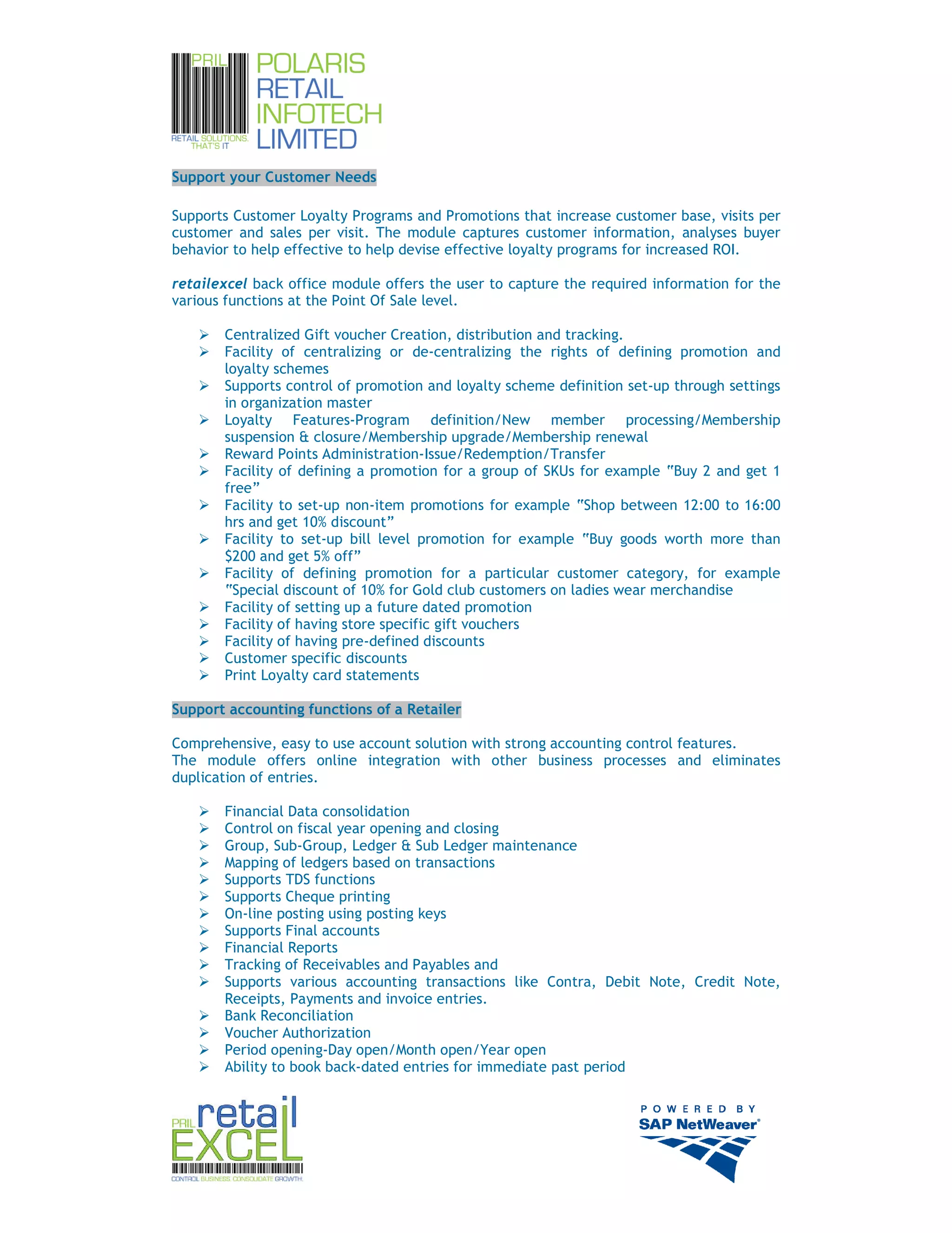 Support your Customer Needs

Supports Customer Loyalty Programs and Promotions that increase customer base, visits per
customer and sales per visit. The module captures customer information, analyses buyer
behavior to help effective to help devise effective loyalty programs for increased ROI.

retailexcel back office module offers the user to capture the required information for the
various functions at the Point Of Sale level.

       Centralized Gift voucher Creation, distribution and tracking.
       Facility of centralizing or de-centralizing the rights of defining promotion and
       loyalty schemes
       Supports control of promotion and loyalty scheme definition set-up through settings
       in organization master
       Loyalty Features-Program definition/New member processing/Membership
       suspension & closure/Membership upgrade/Membership renewal
       Reward Points Administration-Issue/Redemption/Transfer
       Facility of defining a promotion for a group of SKUs for example “Buy 2 and get 1
       free”
       Facility to set-up non-item promotions for example “Shop between 12:00 to 16:00
       hrs and get 10% discount”
       Facility to set-up bill level promotion for example “Buy goods worth more than
       $200 and get 5% off”
       Facility of defining promotion for a particular customer category, for example
       “Special discount of 10% for Gold club customers on ladies wear merchandise
       Facility of setting up a future dated promotion
       Facility of having store specific gift vouchers
       Facility of having pre-defined discounts
       Customer specific discounts
       Print Loyalty card statements

Support accounting functions of a Retailer

Comprehensive, easy to use account solution with strong accounting control features.
The module offers online integration with other business processes and eliminates
duplication of entries.

       Financial Data consolidation
       Control on fiscal year opening and closing
       Group, Sub-Group, Ledger & Sub Ledger maintenance
       Mapping of ledgers based on transactions
       Supports TDS functions
       Supports Cheque printing
       On-line posting using posting keys
       Supports Final accounts
       Financial Reports
       Tracking of Receivables and Payables and
       Supports various accounting transactions like Contra, Debit Note, Credit Note,
       Receipts, Payments and invoice entries.
       Bank Reconciliation
       Voucher Authorization
       Period opening-Day open/Month open/Year open
       Ability to book back-dated entries for immediate past period




                                                                                             8
 