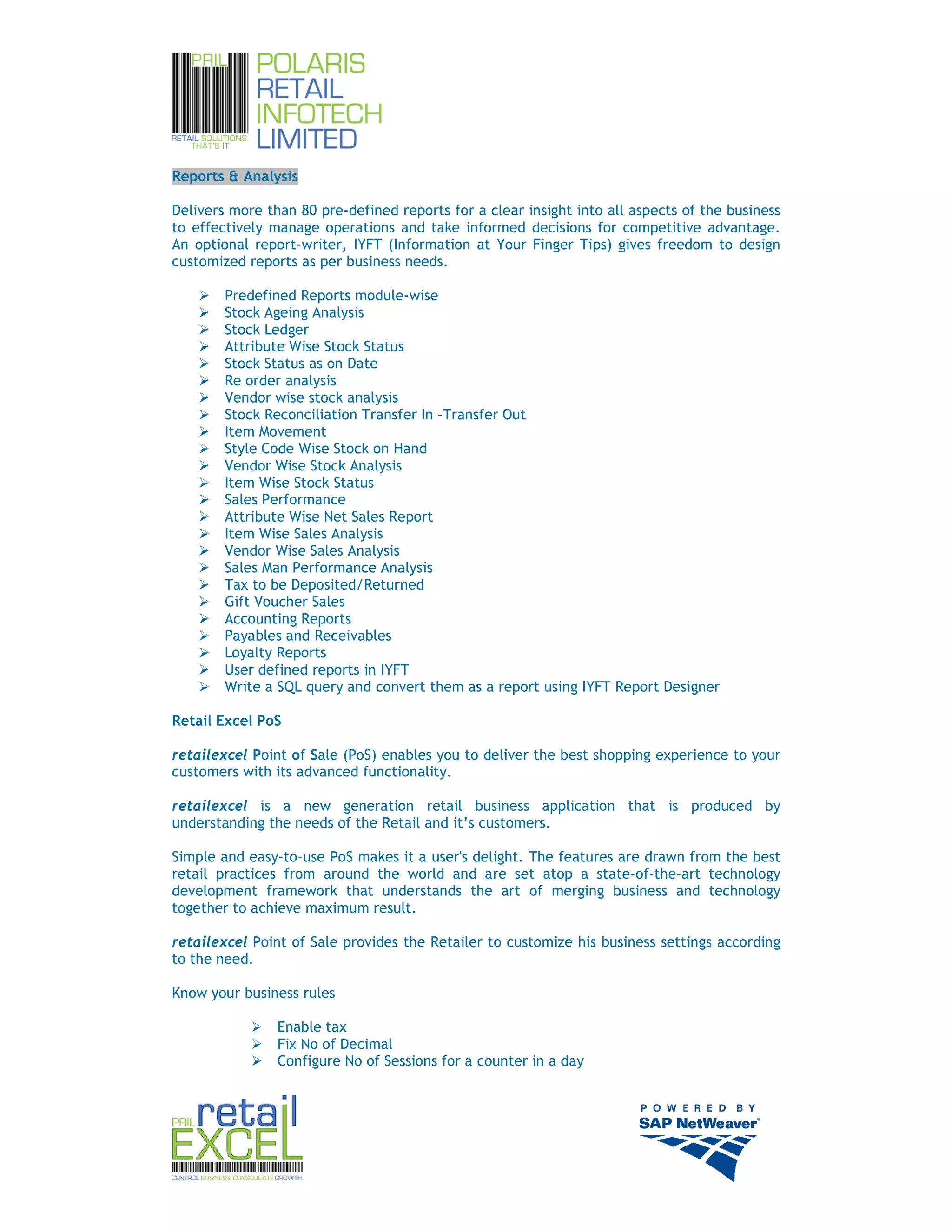 Reports & Analysis

Delivers more than 80 pre-defined reports for a clear insight into all aspects of the business
to effectively manage operations and take informed decisions for competitive advantage.
An optional report-writer, IYFT (Information at Your Finger Tips) gives freedom to design
customized reports as per business needs.

        Predefined Reports module-wise
        Stock Ageing Analysis
        Stock Ledger
        Attribute Wise Stock Status
        Stock Status as on Date
        Re order analysis
        Vendor wise stock analysis
        Stock Reconciliation Transfer In –Transfer Out
        Item Movement
        Style Code Wise Stock on Hand
        Vendor Wise Stock Analysis
        Item Wise Stock Status
        Sales Performance
        Attribute Wise Net Sales Report
        Item Wise Sales Analysis
        Vendor Wise Sales Analysis
        Sales Man Performance Analysis
        Tax to be Deposited/Returned
        Gift Voucher Sales
        Accounting Reports
        Payables and Receivables
        Loyalty Reports
        User defined reports in IYFT
        Write a SQL query and convert them as a report using IYFT Report Designer

Retail Excel PoS

retailexcel Point of Sale (PoS) enables you to deliver the best shopping experience to your
customers with its advanced functionality.

retailexcel is a new generation retail business application that is produced by
understanding the needs of the Retail and it’s customers.

Simple and easy-to-use PoS makes it a user's delight. The features are drawn from the best
retail practices from around the world and are set atop a state-of-the-art technology
development framework that understands the art of merging business and technology
together to achieve maximum result.

retailexcel Point of Sale provides the Retailer to customize his business settings according
to the need.

Know your business rules

                Enable tax
                Fix No of Decimal
                Configure No of Sessions for a counter in a day




                                                                                                 9
 