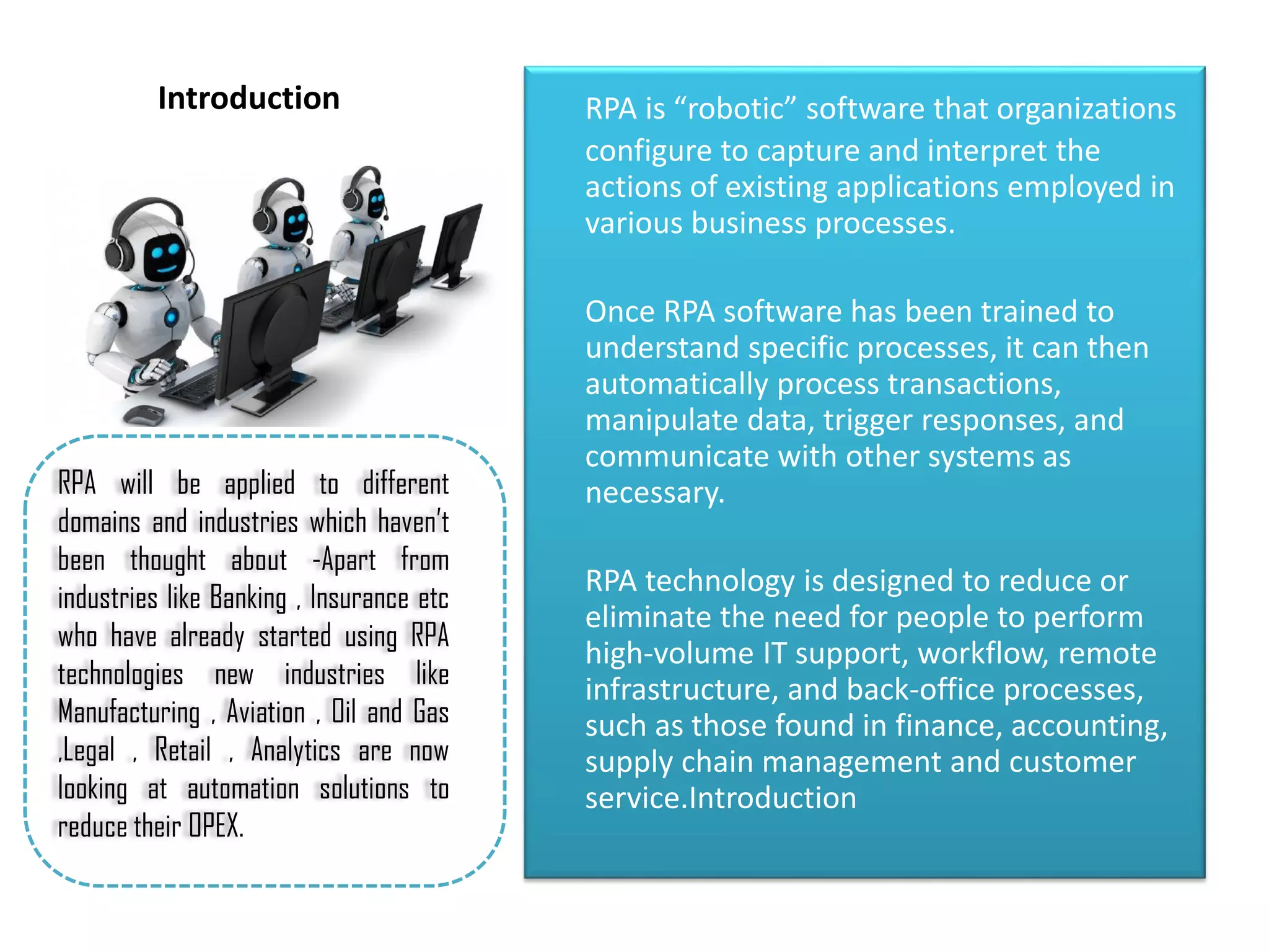 Introduction RPA is “robotic” software that organizations
configure to capture and interpret the
actions of existing applications employed in
various business processes.
Once RPA software has been trained to
understand specific processes, it can then
automatically process transactions,
manipulate data, trigger responses, and
communicate with other systems as
necessary.
RPA technology is designed to reduce or
eliminate the need for people to perform
high-volume IT support, workflow, remote
infrastructure, and back-office processes,
such as those found in finance, accounting,
supply chain management and customer
service.Introduction
RPA will be applied to different
domains and industries which haven’t
been thought about -Apart from
industries like Banking , Insurance etc
who have already started using RPA
technologies new industries like
Manufacturing , Aviation , Oil and Gas
,Legal , Retail , Analytics are now
looking at automation solutions to
reduce their OPEX.
 