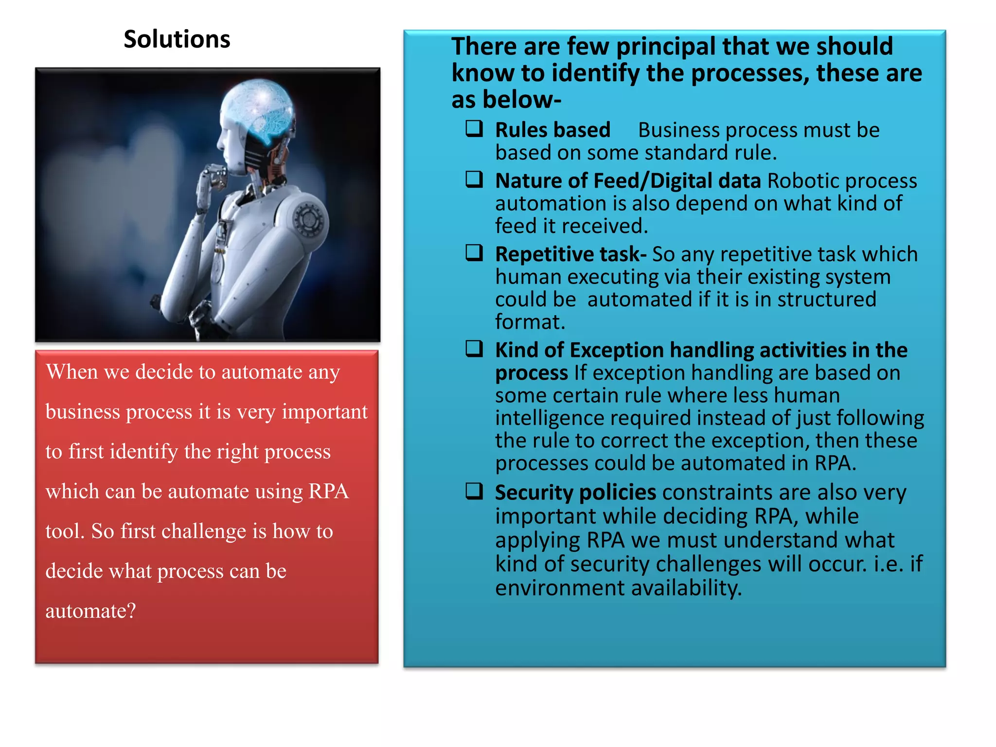 Solutions There are few principal that we should
know to identify the processes, these are
as below-
 Rules based Business process must be
based on some standard rule.
 Nature of Feed/Digital data Robotic process
automation is also depend on what kind of
feed it received.
 Repetitive task- So any repetitive task which
human executing via their existing system
could be automated if it is in structured
format.
 Kind of Exception handling activities in the
process If exception handling are based on
some certain rule where less human
intelligence required instead of just following
the rule to correct the exception, then these
processes could be automated in RPA.
 Security policies constraints are also very
important while deciding RPA, while
applying RPA we must understand what
kind of security challenges will occur. i.e. if
environment availability.
When we decide to automate any
business process it is very important
to first identify the right process
which can be automate using RPA
tool. So first challenge is how to
decide what process can be
automate?
 