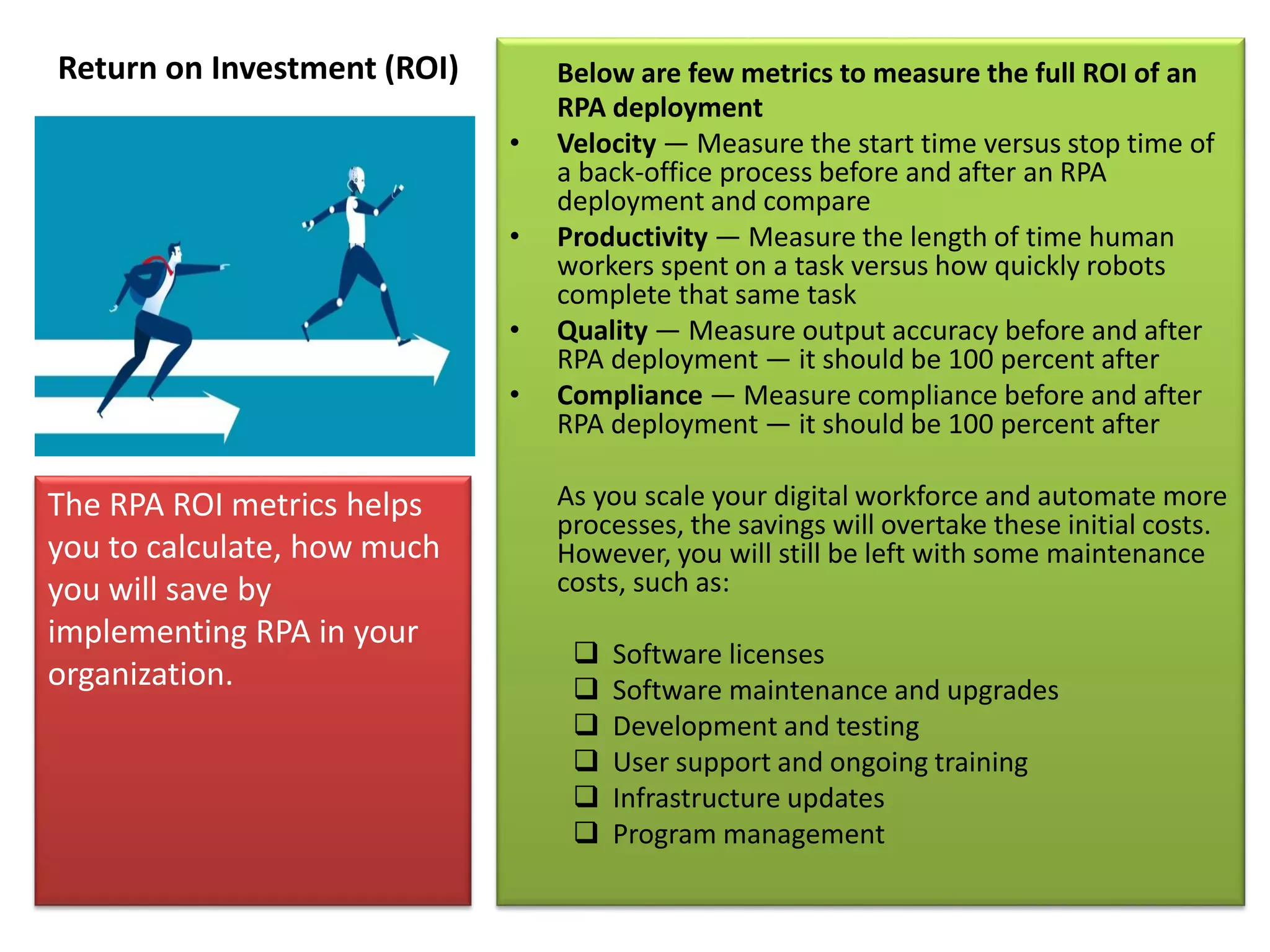 Return on Investment (ROI) Below are few metrics to measure the full ROI of an
RPA deployment
• Velocity — Measure the start time versus stop time of
a back-office process before and after an RPA
deployment and compare
• Productivity — Measure the length of time human
workers spent on a task versus how quickly robots
complete that same task
• Quality — Measure output accuracy before and after
RPA deployment — it should be 100 percent after
• Compliance — Measure compliance before and after
RPA deployment — it should be 100 percent after
As you scale your digital workforce and automate more
processes, the savings will overtake these initial costs.
However, you will still be left with some maintenance
costs, such as:
 Software licenses
 Software maintenance and upgrades
 Development and testing
 User support and ongoing training
 Infrastructure updates
 Program management
The RPA ROI metrics helps
you to calculate, how much
you will save by
implementing RPA in your
organization.
 