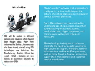 Introduction RPA is “robotic” software that organizations
configure to capture and interpret the
actions of existing applications employed in
various business processes.
Once RPA software has been trained to
understand specific processes, it can then
automatically process transactions,
manipulate data, trigger responses, and
communicate with other systems as
necessary.
RPA technology is designed to reduce or
eliminate the need for people to perform
high-volume IT support, workflow, remote
infrastructure, and back-office processes,
such as those found in finance, accounting,
supply chain management and customer
service.Introduction
RPA will be applied to different
domains and industries which haven’t
been thought about -Apart from
industries like Banking , Insurance etc
who have already started using RPA
technologies new industries like
Manufacturing , Aviation , Oil and Gas
,Legal , Retail , Analytics are now
looking at automation solutions to
reduce their OPEX.
 