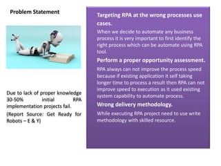 Problem Statement
Targeting RPA at the wrong processes use
cases.
When we decide to automate any business
process it is very important to first identify the
right process which can be automate using RPA
tool.
Perform a proper opportunity assessment.
RPA always can not improve the process speed
because if existing application it self taking
longer time to process a result then RPA can not
improve speed to execution as it used existing
system capability to automate process.
Wrong delivery methodology.
While executing RPA project need to use write
methodology with skilled resource.
Due to lack of proper knowledge
30-50% initial RPA
implementation projects fail.
(Report Source: Get Ready for
Robots – E & Y)
 