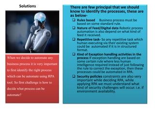 Solutions There are few principal that we should
know to identify the processes, these are
as below-
 Rules based Business process must be
based on some standard rule.
 Nature of Feed/Digital data Robotic process
automation is also depend on what kind of
feed it received.
 Repetitive task- So any repetitive task which
human executing via their existing system
could be automated if it is in structured
format.
 Kind of Exception handling activities in the
process If exception handling are based on
some certain rule where less human
intelligence required instead of just following
the rule to correct the exception, then these
processes could be automated in RPA.
 Security policies constraints are also very
important while deciding RPA, while
applying RPA we must understand what
kind of security challenges will occur. i.e. if
environment availability.
When we decide to automate any
business process it is very important
to first identify the right process
which can be automate using RPA
tool. So first challenge is how to
decide what process can be
automate?
 