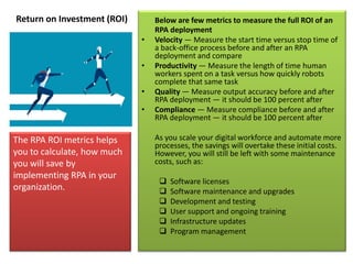 Return on Investment (ROI) Below are few metrics to measure the full ROI of an
RPA deployment
• Velocity — Measure the start time versus stop time of
a back-office process before and after an RPA
deployment and compare
• Productivity — Measure the length of time human
workers spent on a task versus how quickly robots
complete that same task
• Quality — Measure output accuracy before and after
RPA deployment — it should be 100 percent after
• Compliance — Measure compliance before and after
RPA deployment — it should be 100 percent after
As you scale your digital workforce and automate more
processes, the savings will overtake these initial costs.
However, you will still be left with some maintenance
costs, such as:
 Software licenses
 Software maintenance and upgrades
 Development and testing
 User support and ongoing training
 Infrastructure updates
 Program management
The RPA ROI metrics helps
you to calculate, how much
you will save by
implementing RPA in your
organization.
 
