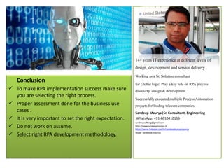 Conclusion
Conclusion
 To make RPA implementation success make sure
you are selecting the right process.
 Proper assessment done for the business use
cases .
 it is very important to set the right expectation.
 Do not work on assume.
 Select right RPA development methodology.
14+ years IT experience at different levels of
design, development and service delivery.
Working as a Sr. Solution consultant
for Global logic. Play a key role on RPAprocess
discovery, design & development.
Successfully executed multiple ProcessAutomation
projects for leading telecom companies.
Sandeep Maurya|Sr. Consultant, Engineering
WhatsApp: +91-8010410156
sandeepsofteng@gmail.com
http://www.sandeepmaurya.in
https://www.linkedin.com/in/sandeepkumarmaurya
Skype- sandeepk.maurya
 