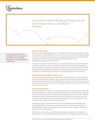 Lucrative Pricing and Packaging Strategies for the
                                  Cloud Today, Tomorrow, and Beyond.
                                  wHitEPAPEr




                                  Executive Summary
                                  Software pricing and packaging is an art form regardless of whether it’s delivered as a service
A common framework has
                                  or as physical on-premise software. There is also a lot of science involved. This paper explores
emerged for how companies
                                  the most critical aspects of introducing and managing SaaS applications and presents ISVs
are developing successful
                                  with ideas on how to build, execute and manage effective software pricing
strategies for pricing software
                                  and packaging strategies for Cloud services.
in the Cloud.
                                  You will find valuable information to help ensure success, whether your objective is to build a
                                  customer base for a new offering, to introduce a Cloud service to an already established on-
                                  premise customer or, ultimately, to migrate all of your on-premise business to the Cloud. This
                                  paper looks at emerging best practices and real-world ISV successes that will help you feel
                                  confident in your ability to tackle software pricing and packaging now and in the future.

                                  Pricing & Packaging: Both Art & Science
                                  Pricing for software and service is very much an art but there’s also a lot of science involved.
                                  A common framework has emerged for how companies are developing successful strategies
                                  for pricing software in the Cloud. As the SaaS model continues to evolve, there are a variety of
                                  case studies and best practices we can use to identify the typical components of almost every
                                  successful SaaS strategy.

                                  How SaaS is Different
                                  One of the things that software as a service enables ISVs to do is to get away from what’s been
                                  wrong with traditional on-premise software pricing in the past. In the distributed-computing
                                  client-server days on-premise software was sold through a perpetual license with an added
                                  maintenance contract. With a perpetual license model, customers are incented to buy a lot
                                  of seats up front and then pay an ongoing maintenance fee on top that each year. For many
                                  reasons this does not work in every customer scenario.

                                  That being said, most software revenue today is still associated with the perpetual “plus
                                  maintenance” model. However, it is important to note that the fastest growing portion of
                                  today’s software industry is associated with subscription revenues, whether a software as a
                                  service or an on-premise solution.

                                  With software as a service, you are giving resource access to a customer over the Web as a
                                  service. There are some interesting things you can do in terms of the types of metrics and the


                                  Best Practice Pricing and Packaging Strategies for SaaS Applications Whitepaper                    1
 